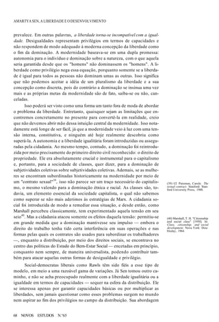 AMARTYA SEN, A LIBERDADE E O DESENVOLVIMENTO
prevalece. Em outras palavras, a liberdade torna-se incompatível com a igual-
dade. Desigualdades representam privilégios em termos de capacidades e
não respondem de modo adequado à moderna concepção da liberdade como
o fim da dominação. A modernidade baseava-se em uma dupla promessa:
autonomia para o indivíduo e dominação sobre a natureza, com o que aquela
seria garantida desde que os "homens" não dominassem os "homens". A li-
berdade como privilégio nega essa equação, porquanto somente se a liberda-
de é igual para todos as pessoas não dominam umas as outras. Isso significa
que não podemos aceitar a idéia de um pluralismo da liberdade e a sua
concepção como discreta, pois do contrário a dominação se insinua uma vez
mais e as próprias metas da modernidade são de fato, saiba-se ou não, can-
celadas.
Isso poderá ser visto como uma forma um tanto fora de moda de abordar
o problema da liberdade. Entretanto, quaisquer sejam as limitações que en-
contremos concretamente no presente para convertê-la em realidade, creio
que não devemos abrir mão dessa intuição central da modernidade. Isso nota-
damente está longe de ser fácil, já que a modernidade veio à luz com uma ten-
são interna, constitutiva, e ninguém até hoje realmente descobriu como
superá-la. A autonomia e a liberdade igualitária foram introduzidas ou assegu-
radas pela cidadania. Ao mesmo tempo, contudo, a dominação foi reintrodu-
zida por meio precisamente do primeiro direito civil reconhecido: o direito de
propriedade. Ele era absolutamente crucial e instrumental para o capitalismo
e, portanto, para a sociedade de classes, quer dizer, para a dominação de
subjetividades coletivas sobre subjetividades coletivas. Ademais, se as mulhe-
res se encontram subordinadas historicamente na modernidade por meio de
um "contrato sexual"39
, isso não parece ser um traço necessário do capitalis-
mo, o mesmo valendo para a dominação étnica e racial. As classes são, to-
davia, um elemento essencial da sociedade capitalista, o qual não sabemos
como superar se não mais aderimos às estratégias de Marx. A cidadania so-
cial foi introduzida de modo a remediar essa situação, e desde então, como
Marshall percebeu classicamente, tem experimentado aquela tensão em seu
seio40
. Mas a cidadania atacou somente os efeitos daquela tensão: permitiu-se
em grande medida que a dominação mantivesse seu impulso — embora o
direito do trabalho tenha tido certa interferência em suas operações e nas
formas pelas quais os contratos são usados para subordinar os trabalhadores
—, enquanto a distribuição, por meio dos direitos sociais, se encontrava no
centro das políticas do Estado do Bem-Estar Social — encetadas em princípio,
conquanto nem sempre, de maneira universalista, podendo contribuir tam-
bém para atacar aquelas outras formas de desigualdade e privilégio.
Social-democratas liberais como Rawls têm sido fiéis a esse tipo de
modelo, em meio a uma razoável gama de variações. Já Sen tomou outro ca-
minho, e não se acha preocupado realmente com a liberdade igualitária ou a
igualdade em termos de capacidades — sequer na esfera da distribuição. Ele
se interessa apenas por garantir capacidades básicas ou por multiplicar as
liberdades, sem jamais questionar como esses problemas surgem no mundo
nem aspirar ao fim dos privilégios no campo da distribuição. Sua abordagem
(39) Cf. Pateman, Carole. The
sexual contract. Stanford: Stan-
ford University Press, 1988.
(40) Marshall, T. H. "Citizenship
and social class" [1950]. In:
Class, citizenship, and social
development. Nova York: Dou-
bleday, 1964.
68 NOVOS ESTUDOS N.°65
 
