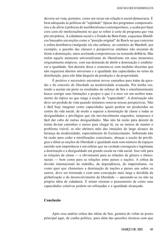 JOSÉ MAURÍCIO DOMINGUES
deveria ser vista, portanto, como um recuo em relação à social-democracia. É
bem adequada às políticas de "eqüidade" típicas dos programas compensató-
rios e de alívio à pobreza do neoliberalismo contemporâneo, e acaba por fazer
coro com ele intelectualmente no que se refere à sorte de programa que visa
pôr em prática. A cidadania social e o Estado do Bem-Estar, esquemas filosófi-
cos baseados em noções como a "posição original" de Rawls no que concerne
à esfera distributiva (malgrado ele não enfatize, ao contrário de Marshall, por
exemplo, a questão das classes) e perspectivas similares não encaram de
frente a dominação, antes aceitando compromissos ou tentando driblá-la. Mas
retêm aquele momento universalizante do liberalismo em seus momentos
originalmente utópicos, com sua demanda de abolir a dominação e estabele-
cer a igualdade. Sen desistiu disso e contenta-se com medidas discretas que
não requerem direitos universais e a igualdade das capacidades no reino da
distribuição, para não falar daquele da produção e da propriedade.
É positivo e necessário encontrar novos caminhos para tratar da ques-
tão e do conceito de liberdade na modernidade avançada. Por minha vez,
tendo a aceitar em parte os resultados do esforço de Sen e simultaneamente
busco corrigir suas limitações e propor o que é a meu ver um melhor trata-
mento do tópico no que tange à noção de "capacidade". A dominação não
deve ser perdida de vista quando tentamos renovar nossas perspectivas. Não
é fácil hoje imaginar como capacidades iguais podem ser produzidas no
centro da vida social, de modo a superar a dominação de classe e todas as
desigualdades e privilégios que ela inevitavelmente engendra; tampouco é
fácil dar cabo de outras desigualdades. Mas não há razão para desistir de
tentar divisar caminhos e meios para chegar lá, ou ao menos de manter o
problema visível, se não abrimos mão das intuições de largo alcance da
herança da modernidade, especialmente do Esclarecimento. Sobretudo não
há razão para ceder a mistificações conceituais, abraçar a noção de privilé-
gios e diluir as noções de liberdade e igualdade num sem-número de espaços
amiúde sem importância e em esferas que na verdade consagram e legitimam
a dominação e a desigualdade em grande escala na vida social. Isso vale para
as relações de classe — e obviamente para as relações de gênero e étnico-
raciais — bem como para as relações entre países e nações. A crítica da
divisão internacional do trabalho, da dependência, do imperialismo, ou
como quer que chamemos a dominação de nações e países uns sobre os
outros, deve ser retomada e com uma concepção mais larga e decidida da
globalização e do desenvolvimento da liberdade — apoiando-se ou não na
própria idéia de cidadania. É mister retomar o pensamento de como suas
capacidades coletivas podem ser reforçadas e a igualdade alcançada.
Conclusão
Após essa análise crítica das idéias de Sen, gostaria de voltar ao ponto
principal aqui, de cunho político, para além das questões técnicas com que
MARÇO DE 2003 69
 