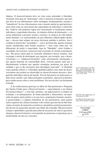 AMARTYA SEN, A LIBERDADE E O DESENVOLVIMENTO
lidamos. O desenvolvimento deve ser visto como articulado à liberdade,
incluindo certo grau de "dominação" sobre a natureza (conquanto seja mais
que hora de nos debruçarmos sobre estratégias ecologicamente sensatas e
"sustentáveis" de nos relacionarmos com o mundo natural ao qual pertence-
mos), bem como ao crescimento das capacidades de indivíduos e coletivida-
des. Todavia, não podemos lograr isso inteiramente se focalizamos apenas
indivíduos e capacidades discretas. As relações efetivas de dominação — e o
acesso diferencial a posições sociais e recursos, as chances de vida radical-
mente distintas e as oportunidades de que diferentes subjetividades desfru-
tam — devem estar sempre em nosso horizonte analítico e político. Isso é
verdade no interior das "sociedades" — isto é, de forma lata, aqueles sistemas
sociais emoldurados pelo Estado moderno — bem como entre elas. Os
diferenciais de poder e capacidade, logo de "liberdade", entre Estados e
sociedades são enormes e parecem estar crescendo no mundo contemporâ-
neo. Não posso entrar aqui no conteúdo substantivo dessas relações, nem
investigar o mérito de abordagens que sugerem, por exemplo, que o desen-
volvimento e o "subdesenvolvimento" estão estreitamente entrelaçados e
que aquele depende da continuidade deste. Convém apenas notar que é
absolutamente evidente que aquelas estratégias perderam seu prazo de
validade e que se faz necessária uma abordagem renovada41
. A liberdade
como questão coletiva e a liberdade igualitária global como meta do desen-
volvimento não podem ser dissolvidas no desenvolvimento discreto e desi-
gual dos indivíduos através do mundo. Por ora Sen parece ter muito pouco a
dizer nesse sentido; suas idéias principais contribuem, mais provavelmente,
para vendar nossos olhos a esses problemas. Por isso ele deve ser fortemente
criticado.
É de conhecimento geral que as idéias de Sen penetraram o Programa
das Nações Unidas para o Desenvolvimento — especialmente o seu Human
Development Report— e têm tido, portanto, um papel positivo a cumprir na
avaliação e no planejamento, de forma pluralista e democrática, em parti-
cular em países muito pobres e no que toca a populações bastante carentes.
A generosidade e o impulso humanista de seu pensamento, tanto quanto
outros aspectos das ciências humanas e dos valores que não são de fato bem-
vindos em muito do raciocínio econômico e da política social presentemente,
não devem ser esquecidos quando suas idéias são criticadas. Mas precisamos
avançar e aprofundar a questão para além de seu ponto de vista se queremos
alcançar o desenvolvimento e corresponder às promessas e esperanças que a
modernidade um dia nos concedeu.
(41) Cf. Domingues, José Mau-
rício. "Desenvolvimento, mo-
dernidade e subjetividade". Re-
vista Brasileira de Ciências So-
ciais, nº 40, 1999.
Recebido para publicação em
9 de janeiro de 2003.
José Maurício Domingues é pro-
fessor de Sociologia no Iuperj.
70 NOVOS ESTUDOS N.° 65
Novos Estudos
CEBRAP
N°65,março2003
pp. 57-70
 
