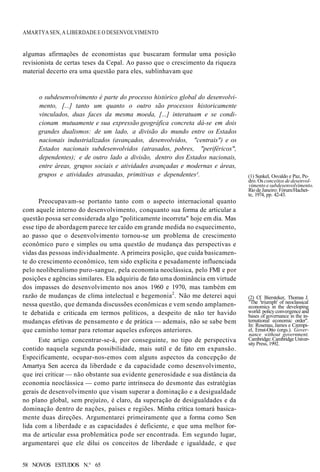 AMARTYA SEN, A LIBERDADE E O DESENVOLVIMENTO
algumas afirmações de economistas que buscaram formular uma posição
revisionista de certas teses da Cepal. Ao passo que o crescimento da riqueza
material decerto era uma questão para eles, sublinhavam que
o subdesenvolvimento é parte do processo histórico global do desenvolvi-
mento, [...] tanto um quanto o outro são processos historicamente
vinculados, duas faces da mesma moeda, [...] interatuam e se condi-
cionam mutuamente e sua expressão geográfica concreta dá-se em dois
grandes dualismos: de um lado, a divisão do mundo entre os Estados
nacionais industrializados (avançados, desenvolvidos, "centrais") e os
Estados nacionais subdesenvolvidos (atrasados, pobres, "periféricos",
dependentes); e de outro lado a divisão, dentro dos Estados nacionais,
entre áreas, grupos sociais e atividades avançadas e modernas e áreas,
grupos e atividades atrasadas, primitivas e dependentes¹. (1) Sunkel, Osvaldo e Paz, Pe-
dro. Os conceitos de desenvol-
vimento e subdesenvolvimento.
Rio de Janeiro: Fórum/Hachet-
te, 1974, pp. 42-43.
Preocupavam-se portanto tanto com o aspecto internacional quanto
com aquele interno do desenvolvimento, conquanto sua forma de articular a
questão possa ser considerada algo "politicamente incorreta" hoje em dia. Mas
esse tipo de abordagem parece ter caído em grande medida no esquecimento,
ao passo que o desenvolvimento tornou-se um problema de crescimento
econômico puro e simples ou uma questão de mudança das perspectivas e
vidas das pessoas individualmente. A primeira posição, que cuida basicamen-
te do crescimento econômico, tem sido explícita e pesadamente influenciada
pelo neoliberalismo puro-sangue, pela economia neoclássica, pelo FMI e por
posições e agências similares. Ela adquiriu de fato uma dominância em virtude
dos impasses do desenvolvimento nos anos 1960 e 1970, mas também em
razão de mudanças de clima intelectual e hegemonia2
. Não me deterei aqui
nessa questão, que demanda discussões econômicas e vem sendo amplamen-
te debatida e criticada em termos políticos, a despeito de não ter havido
mudanças efetivas de pensamento e de prática — ademais, não se sabe bem
que caminho tomar para retomar aqueles esforços anteriores.
Este artigo concentrar-se-á, por conseguinte, no tipo de perspectiva
contido naquela segunda possibilidade, mais sutil e de fato em expansão.
Especificamente, ocupar-nos-emos com alguns aspectos da concepção de
Amartya Sen acerca da liberdade e da capacidade como desenvolvimento,
que irei criticar — não obstante sua evidente generosidade e sua distância da
economia neoclássica — como parte intrínseca do desmonte das estratégias
gerais de desenvolvimento que visam superar a dominação e a desigualdade
no plano global, sem prejuízo, é claro, da superação de desigualdades e da
dominação dentro de nações, países e regiões. Minha crítica tomará basica-
mente duas direções. Argumentarei primeiramente que a forma como Sen
lida com a liberdade e as capacidades é deficiente, e que uma melhor for-
ma de articular essa problemática pode ser encontrada. Em segundo lugar,
argumentarei que ele dilui os conceitos de liberdade e igualdade, e que
(2) Cf. Biersteker, Thomas J.
"The 'triumph' of neoclassical
economics in the developing
world: policy convergence and
bases of governance in the in-
ternational economic order".
In: Rosenau, James e Czempi-
el, Ernst-Otto (orgs.). Gover-
nance without government.
Cambridge: Cambridge Univer-
sity Press, 1992.
58 NOVOS ESTUDOS N.° 65
 
