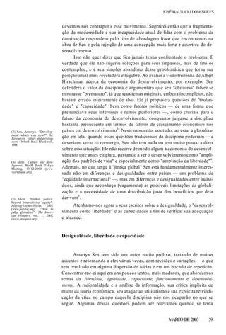 JOSÉ MAURÍCIO DOMINGUES
devemos nos contrapor a esse movimento. Sugerirei então que a fragmenta-
ção da modernidade e sua incapacidade atual de lidar com o problema da
dominação respondem pelo tipo de abordagem fraco que encontramos na
obra de Sen e pela rejeição de uma concepção mais forte e assertiva do de-
senvolvimento.
Isso não quer dizer que Sen jamais tenha confrontado o problema. É
verdade que ele não sugeriu soluções para seus impasses, mas de fato os
contemplou, e é seu simples abandono dessa problemática que torna sua
posição atual mais reveladora e lúgubre. Ao avaliar a visão tristonha de Albert
Hirschman acerca da economia do desenvolvimento, por exemplo, Sen
defendera o valor da disciplina e argumentara que seu "obituário" talvez se
mostrasse "prematuro", já que seus temas originais, embora incompletos, não
haviam errado inteiramente de alvo. Ele já propusera questões de "titulari-
dade" e "capacidade", bem como fatores políticos — de uma forma que
prenunciava seus interesses e rumos posteriores —, como cruciais para o
futuro da economia do desenvolvimento, conquanto julgasse a disciplina
bastante percuciente em termos de fatores de crescimento econômico nos
países em desenvolvimento3
. Neste momento, contudo, ao estar a globaliza-
ção em tela, quando essas questões tradicionais da disciplina poderiam — e
deveriam, creio — reemergir, Sen não tem nada ou tem muito pouco a dizer
sobre essa situação. Ele não recorre de modo algum à economia do desenvol-
vimento que antes elogiara, passando a ver o desenvolvimento como "ampli-
ação dos padrões de vida" e especialmente como "ampliação da liberdade"4
.
Ademais, no que tange à "justiça global" Sen está fundamentalmente interes-
sado não em diferenças e desigualdades entre países — um problema de
"eqüidade internacional" —, mas em diferenças e desigualdades entre indiví-
duos, ainda que reconheça (vagamente) as possíveis limitações da globali-
zação e a necessidade de uma distribuição justa dos benefícios que dela
derivam5
.
Atenhamo-nos agora a seus escritos sobre a desigualdade, o "desenvol-
vimento como liberdade" e as capacidades a fim de verificar sua adequação
e alcance.
(3) Sen, Amartya. "Develop-
ment: which way now?". In:
Resources, values and develop-
ment. Oxford: Basil Blackwell,
1984.
(4) Idem. Culture and deve-
lopment. World Bank Tokyo
Meeting, 13/12/2000 (jvww.
worldbank.org).
(5) Idem. "Global justice:
beyond international equity".
Polylog/Tbemes/Focus, 2001
(www.polylog.org); "How to
judge globalism". The Ameri-
can Prospect, vol. 1, 2002
(www.prospect.org).
Desigualdade, liberdade e capacidade
Amartya Sen tem sido um autor muito prolixo, tratando de muitos
assuntos e retornando a eles várias vezes, com revisões e variações — o que
tem resultado em alguma dispersão de idéias e em um bocado de repetição.
Concentrar-me-ei aqui em uns poucos textos, mais maduros, que abordam os
temas da liberdade, igualdade, capacidade, funcionamento e desenvolvi-
mento. A racionalidade e a análise da informação, sua crítica implícita de
muito da teoria econômica, seu ataque ao utilitarismo e sua explícita reivindi-
cação da ética no campo daquela disciplina não nos ocuparão no que se
segue. Algumas dessas questões podem ser relevantes quando se tenta
MARÇO DE 2003 59
 