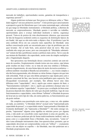 AMARTYA SEN, A LIBERDADE E O DESENVOLVIMENTO
(16) Ibidem, pp. 6-10, 38-40 e
112-113.
(17) Cf. Qizilbash, Mozaffar.
"Capabilities, well-being and
human development: a sur-
vey". The Journal of Develop-
ment Studies, vol. 33, 1996, p.
159. Ver, contudo, Sen, Inequa-
lity reexamined, loc. cit., p. 87.
mercado de trabalho), oportunidades sociais, garantias de transparência e
segurança pessoal16
.
Alguns poderiam reclamar que Sen pouco se debruçou sobre a "liber-
dade negativa" em seus primeiros escritos17
. Creio porém que é precisamente
a perspectiva geral do liberalismo que é em suma sustentada aqui, sobretudo
no que tange às liberdades instrumentais: a liberdade política, a abertura do
mercado ao empreendimento, liberdade quanto à servidão no trabalho,
oportunidades para o avanço individual mediante o mérito, segurança
pessoal. Trata-se de pontos de vista absolutamente clássicos, que nasceram
da luta da burguesia ocidental contra os esquemas de dominação típicos da
era feudal. Até aqui eu não teria nada a objetar a Sen. O problema é que há
uma confusão óbvia em seu conceito mais específico de liberdade: uma
melhor conceituação pode ser encontrada para o tipo de problema que ele
quer levantar. Até aí tudo bem, seria possível dizer de novo. Mas essa
confusão não surge por acaso, pois sua concepção de "liberdades substanti-
vas" remete de fato a problemas sociais e políticos mais sérios. Tal é o caso de
sua mistura da liberdade e da capacidade, assim como da simples multiplica-
ção e fragmentação daquela.
Sen apresentou sua formulação desses conceitos centrais um sem-nú-
mero de ocasiões, freqüentemente citando textos uns nos outros, cuja leitura
pode resultar em duas visões: ou se trata de uma tese sintética e brilhante,
exposta elegantemente, de uma forma típica de muito da teoria econômica —
embora também vinculada à filosofia neo-aristotélica —, ou é muito simples e
não tão bem argumentada, não obstante as várias formas e lugares em que tem
sido articulada. Pode ser que esta última perspectiva seja injusta para com o
aparato conceitual de Sen, mas haveria certa justificativa para esposá-la. Em
Desigualdade reexaminada, por exemplo, Sen afirmou haver uma clara
diferença entre "capacidades", isto é, aquilo que somos capazes de fazer, e
"funcionamentos realizados", isto é, aquilo que podemos alcançar uma vez
que tenhamos aquelas "capacidades". Ao passo que a avaliação do bem-estar
da pessoa depende dos objetos de valor que ela pode mobilizar, logo de seus
funcionamentos e capacidades, estas últimas "refletem" a liberdade da pessoa
de levar um ou outro tipo de vida, em outras palavras, os funcionamentos que
ela pode realizar.
Ele completa essa postulação com outras que, a meu ver, não ajudam
em nada, ao contrário: "a liberdade efetiva" (actual) seria "representada pela
capacidade da pessoa", e a capacidade estaria "representando a liberdade efe-
tivamente desfrutada"; ela "representa a liberdade"18
. Até onde consigo ver,
porém, "representar" alguma coisa significa no máximo passar por alguma
coisa, e não pode ser concebido como equivalente à coisa em questão; ou,
como os franceses poderiam pôr de forma tradicionalmente inefável, tudo se
passa como se a capacidade fosse a liberdade, mas, novamente, "como se"
não é uma afirmação inteiramente clara. Isso quereria dizer, portanto, que as
capacidades deveriam ser compreendidas como um "reflexo" — exatamente
como o de um objeto no espelho — da liberdade, mas não poderiam ser a
liberdade propriamente dita.
62 NOVOS ESTUDOS N.° 65
(18) Sen, Inequality reexami-
ned, loc. cit., pp. 31ss.
 