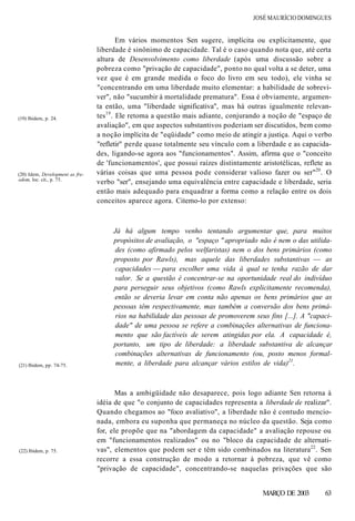 JOSÉ MAURÍCIO DOMINGUES
Em vários momentos Sen sugere, implícita ou explicitamente, que
liberdade é sinônimo de capacidade. Tal é o caso quando nota que, até certa
altura de Desenvolvimento como liberdade (após uma discussão sobre a
pobreza como "privação de capacidade", ponto no qual volta a se deter, uma
vez que é em grande medida o foco do livro em seu todo), ele vinha se
"concentrando em uma liberdade muito elementar: a habilidade de sobrevi-
ver", não "sucumbir à mortalidade prematura". Essa é obviamente, argumen-
ta então, uma "liberdade significativa", mas há outras igualmente relevan-
tes19
. Ele retoma a questão mais adiante, conjurando a noção de "espaço de
avaliação", em que aspectos substantivos poderiam ser discutidos, bem como
a noção implícita de "eqüidade" como meio de atingir a justiça. Aqui o verbo
"refletir" perde quase totalmente seu vínculo com a liberdade e as capacida-
des, ligando-se agora aos "funcionamentos". Assim, afirma que o "conceito
de 'funcionamentos', que possui raízes distintamente aristotélicas, reflete as
várias coisas que uma pessoa pode considerar valioso fazer ou ser"20
. O
verbo "ser", ensejando uma equivalência entre capacidade e liberdade, seria
então mais adequado para enquadrar a forma como a relação entre os dois
conceitos aparece agora. Citemo-lo por extenso:
(19) Ibidem, p. 24.
(20) Idem, Development as fre-
edom, loc. cit., p. 75.
Já há algum tempo venho tentando argumentar que, para muitos
propósitos de avaliação, o "espaço " apropriado não é nem o das utilida-
des (como afirmado pelos welfaristas) nem o dos bens primários (como
proposto por Rawls), mas aquele das liberdades substantivas — as
capacidades — para escolher uma vida à qual se tenha razão de dar
valor. Se a questão é concentrar-se na oportunidade real do indivíduo
para perseguir seus objetivos (como Rawls explicitamente recomenda),
então se deveria levar em conta não apenas os bens primários que as
pessoas têm respectivamente, mas também a conversão dos bens primá-
rios na habilidade das pessoas de promoverem seus fins [...]. A "capaci-
dade" de uma pessoa se refere a combinações alternativas de funciona-
mento que são factíveis de serem atingidas por ela. A capacidade é,
portanto, um tipo de liberdade: a liberdade substantiva de alcançar
combinações alternativas de funcionamento (ou, posto menos formal-
mente, a liberdade para alcançar vários estilos de vida)21
.(21) Ibidem, pp. 74-75.
(22) Ibidem, p. 75.
Mas a ambigüidade não desaparece, pois logo adiante Sen retorna à
idéia de que "o conjunto de capacidades representa a liberdade de realizar".
Quando chegamos ao "foco avaliativo", a liberdade não é contudo mencio-
nada, embora eu suponha que permaneça no núcleo da questão. Seja como
for, ele propõe que na "abordagem da capacidade" a avaliação repouse ou
em "funcionamentos realizados" ou no "bloco da capacidade de alternati-
vas", elementos que podem ser e têm sido combinados na literatura22
. Sen
recorre a essa construção de modo a retornar à pobreza, que vê como
"privação de capacidade", concentrando-se naquelas privações que são
MARÇO DE 2003 63
 