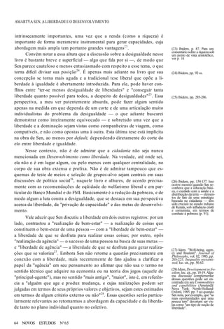AMARTYA SEN, A LIBERDADE E O DESENVOLVIMENTO
(23) Ibidem, p. 87. Para um
comentário sobre a riqueza sob
um ponto de vista aristotélico,
ver p. 14.
(24) Ibidem, pp. 92 ss.
(25) Ibidem, pp. 285-286.
intrinsecamente importantes, uma vez que a renda (como a riqueza) é
importante de forma meramente instrumental para gerar capacidades, cuja
abordagem mais ampla tem portanto grandes vantagens23
.
Convém notar a essa altura que a discussão sobre a desigualdade nesse
livro é bastante breve e superficial — algo que fala por si —, de modo que
Sen parece cauteloso e menos entusiasmado com respeito a esse tema, o que
torna difícil divisar sua posição24
. É apenas mais adiante no livro que sua
concepção se torna mais aguda e a tradicional tese liberal que opõe a li-
berdade à igualdade é abertamente introduzida. Para ele, pode haver con-
flitos entre "ter-se menos desigualdade de liberdades" e "conseguir tanta
liberdade quanto possível para todos, a despeito de desigualdades"25
. Essa
perspectiva, a meu ver patentemente absurda, pode fazer algum sentido
apenas na medida em que dependa de um corte e de uma articulação muito
individualistas do problema da desigualdade — o que adiante buscarei
demonstrar como inteiramente equivocado — e sobretudo uma vez que a
liberdade e a dominação sejam vistas como companheiras de viagem, como
compatíveis, e não como opostas uma à outra. Esta última tese está implícita
na obra de Sen, ao menos por default, dependendo diretamente do corte do
elo entre liberdade e igualdade.
Nesse contexto, não é de admirar que a cidadania não seja nunca
mencionada em Desenvolvimento como liberdade. Na verdade, até onde sei,
ela não o é em lugar algum, ou pelo menos com qualquer centralidade, no
corpo de sua obra extensa e prolixa. Não é de admirar tampouco que es-
quemas de teste de meios e seleção de grupos-alvo sejam centrais em suas
discussões de política social26
, naquele livro e alhures, de acordo precisa-
mente com as recomendações de eqüidade do welfarismo liberal e em par-
ticular do Banco Mundial e do FMI. Basicamente é a redução da pobreza, e de
modo algum a luta contra a desigualdade, que se destaca em sua perspectiva
acerca da liberdade, da "privação de capacidade" e das metas do desenvolvi-
mento.
Vale aduzir que Sen discutiu a liberdade em dois outros registros: por um
lado, contrastou a "realização de bem-estar" — a realização de coisas que
constituem o bem-estar de uma pessoa — com a "liberdade de bem-estar" —
a liberdade de que se desfruta para realizar essas coisas; por outro, opôs
"realização da agência" — o sucesso de uma pessoa na busca de suas metas —
e "liberdade de agência" — a liberdade de que se desfruta para gerar realiza-
ções que se valoriza27
. Embora Sen não retome a questão precisamente em
conexão com a liberdade, mais recentemente de fato ajudou a clarificar o
papel da "agência" em seu pensamento ao afirmar que não usa o termo no
sentido técnico que adquire na economia ou na teoria dos jogos (aquele de
"principal-agente"), mas no sentido "mais antigo", "maior", isto é, em referên-
cia a "alguém que age e produz mudança, e cujas realizações podem ser
julgadas em termos de seus próprios valores e objetivos, sejam estes estimados
em termos de algum critério externo ou não"28
. Essas questões serão particu-
larmente relevantes ao retomarmos a abordagem da capacidade e da liberda-
de tanto no plano individual quanto no coletivo.
(26) Ibidem, pp. 134-137. Isso
ocorre mesmo quando Sen re-
conhece que a educação bási-
ca, o cuidado com a saúde e a
distribuição da terra — elemen-
tos de fato de uma estratégia
baseada na cidadania — têm
sido cruciais no estado indiano
de Kerala, sob influência cristã
e comunista, em termos de
combate à pobreza (p. 91).
(27) Idem. "Well-being, agen-
cy and freedom". Journal of
Philosophy, vol. 82, 1985, pp.
203-221; Inequality reexami-
ned, loc. cit., pp. 56-62.
(28) Idem, Development as fre-
edom, loc. cit., pp. 18-19. Algu-
ma discussão complementar
dessas questões pode ser en-
contrada em seu Commodities
and capabilities (Amsterdã/
Nova York: North-Holland/
Oxford, 1985, pp. 5 ss) quando
Sen nota, por exemplo, que "as
reais oportunidades que uma
pessoa tem" deveriam ser vis-
tas como "um tipo de noção de
liberdade".
64 NOVOS ESTUDOS N°65
 