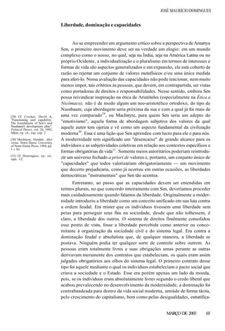 JOSÉ MAURÍCIO DOMINGUES
Liberdade, dominação e capacidades
Ao se empreender um argumento crítico sobre a perspectiva de Amartya
Sen, o primeiro movimento deve ser na verdade um elogio: em um mundo
complexo como o nosso, no qual, seja na Índia, seja na América Latina ou no
próprio Ocidente, a individualização e o pluralismo em termos de interesses e
formas de vida são aspectos generalizados e em expansão, ele está coberto de
razão ao rejeitar um conjunto de valores metafísicos e/ou uma única medida
para aferi-lo. Nossa avaliação das capacidades não pode tencionar, nem muito
menos impor, tais critérios às pessoas, que devem, em contrapartida, ser vistas
como portadoras de direitos e responsabilidades. Nesse sentido, embora Sen
possa reivindicar inspiração na ética de Aristóteles (especialmente na Ética a
Nicômaco), não é de modo algum um neo-aristotélico ortodoxo, do tipo de
Nussbaum, cuja abordagem seria próxima da sua e com a qual já foi mais de
uma vez comparado29
, ou MacIntyre, para quem Sen seria um adepto do
"emotivismo", aquela forma de abordagem subjetiva dos valores da qual
aquele autor tem ojeriza e vê como um aspecto fundamental da civilização
moderna30
. Essa é uma lição que Sen aprendeu com lucro para ele e para nós.
A modernidade tem significado um "desencaixe" de grande alcance para os
indivíduos e as subjetividades coletivas em relação aos contextos específicos e
formas obrigatórias de vida31
. Somente meios autoritários poderiam reintrodu-
zir um universo fechado a priori de valores e, portanto, um conjunto único de
"capacidades" que todos valorizariam obrigatoriamente — um movimento
que decerto prejudicaria, como já ocorreu em outras ocasiões, as liberdades
democráticas "instrumentais" que Sen tão acentua.
Entretanto, ao passo que as capacidades devem ser entendidas em
termos plurais, no que concordo inteiramente com Sen, deveríamos proceder
mais cuidadosamente quando falamos da liberdade. Originalmente a moder-
nidade introduziu a liberdade como um conceito unificado em sua luta contra
a ordem feudal. Era mister que os indivíduos tivessem uma liberdade sem
peias para perseguir seus fins na sociedade, desde que não tolhessem, é
claro, a liberdade dos outros. O sistema de direitos finalmente consolidou
esse ponto de vista, fosse a liberdade percebida como anterior ou conco-
mitante à organização da sociedade civil e do sistema legal. Era contra a
dominação feudal e absolutista que, de qualquer maneira, a liberdade se
postava. Ninguém podia ter qualquer sorte de controle sobre outrem. As
pessoas eram totalmente livres e suas obrigações umas perante as outras
derivavam meramente dos contratos que estabeleciam, os quais eram assim
julgados obrigatórios aos olhos do sistema legal. O primeiro contrato desse
tipo foi aquele mediante o qual os indivíduos estabeleciam o pacto social que
criava a sociedade e o Estado. Esse era porém apenas um lado da moeda,
pois, se os indivíduos eram absolutamente livres segundo o credo liberal que
acabou prevalecendo no desenvolvimento da modernidade, a dominação foi
contrabandeada para dentro da vida social moderna, amiúde de forma tácita,
pelo crescimento do capitalismo, bem como pelas desigualdades, estratifica-
MARÇO DE 2003 65
(29) Cf. Crocker, David A,
"Functioning and capability.
The foundations of Sen's and
Nussbaum's development ethic".
Political Theory, vol. 20, 1992;
Alkire, op. cit., esp. cap. 2.
(30) MacIntyre, Alasdair. After
virtue. Notre Dame: University
of Notre Dame Press, 1984, pp.
3 e 8ss.
(31) Cf. Domingues, op. cit.,
caps. 1-2.
 