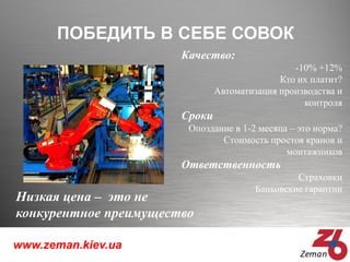 www.zeman.kiev.ua
ПОБЕДИТЬ В СЕБЕ СОВОК
Качество:
-10% +12%
Кто их платит?
Автоматизация производства и
контроля
Сроки
Опоздание в 1-2 месяца – это норма?
Стоимость простоя кранов и
монтажников
Ответственность
Страховки
Банковские гарантии
Низкая цена – это не
конкурентное преимущество
 