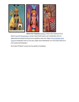 Amaru Inca Yupanqui (quechua: Amaru Inka Yupanqui) fue el
décimo inca del Tahuantinsuyo, aunque mayormente suele no ser considerado como un
gobernante inca porque fue el que tuvo el gobierno más corto. Según el Inca Garcilaso de la
Vega es considerado como un inca real y según otros historiadores no lo era porque este era el
otro nombre de Pachacútec.
1
Se le decía "El Bueno" ya que era muy pacífico y bondadoso
 