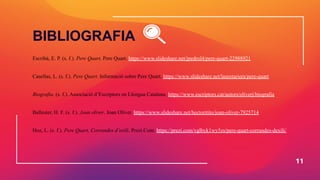 Escribà, E. P. (s. f.). Pere Quart. Pere Quart. https://www.slideshare.net/jpedrol4/pere-quart-22988921
Casellas, L. (s. f.). Pere Quart. Informació sobre Pere Quart. https://www.slideshare.net/lauretariera/pere-quart
Biografia. (s. f.). Associació d’Escriptors en Llengua Catalana. https://www.escriptors.cat/autors/oliverj/biografia
Ballester, H. F. (s. f.). Joan oliver. Joan Oliver. https://www.slideshare.net/hectoritito/joan-oliver-7925714
Hoz, L. (s. f.). Pere Quart, Corrandes d’exili. Prezi.Com. https://prezi.com/vglbyk1wy5zs/pere-quart-corrandes-dexili/
11
BIBLIOGRAFIA
 