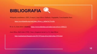Wikipedia contributors. (2021, 9 mayo). Joan Oliver i Sallarès. Viquipèdia, l’enciclopèdia lliure.
https://ca.wikipedia.org/wiki/Joan_Oliver_i_Sallar%C3%A8s
D. (s. f.). Joan oliver. sideshrae. https://www.slideshare.net/mdpc/joan-oliver-13086221
Joan Oliver, Ball robat (1958). Notes i fragment inicial. (s. f.). Joan Oliver.
http://catalaalcata.blogspot.com/2017/07/joan-oliver-ball-robat-1958.html
12
BIBLIOGRAFIA
 
