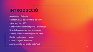 INTRODUCCIÓ
Joan Oliver i Sallarès
Sabadell, el 29 de novembre de 1899
18 de juny de 1986.
Considerat un del millor poeta i dramaturgs
Una de les persones més importants
La seva poesia la més original de totes.
Ha vist molt pujades i baixes
Classe burgesia industrial
Abans no volia ser poeta, tret d'això
3
 