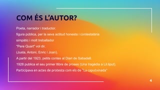 Poeta, narrador i traductor.
figura pública, per la seva actitud honesta i contestatària
simpàtic i molt treballador
"Pere Quart" vol dir.
(Justa, Antoni, Enric i Joan).
A partir del 1923, petits contes al Diari de Sabadell.
1928 publica el seu primer llibre de proses (Una tragèdia a Lil.liput).
Participava en actes de protesta com els de "La caputxinada"
4
COM ÉS L’AUTOR?
 