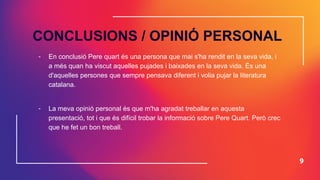9
CONCLUSIONS / OPINIÓ PERSONAL
- En conclusió Pere quart és una persona que mai s'ha rendit en la seva vida, i
a més quan ha viscut aquelles pujades i baixades en la seva vida. És una
d'aquelles persones que sempre pensava diferent i volia pujar la literatura
catalana.
- La meva opinió personal és que m'ha agradat treballar en aquesta
presentació, tot i que és difícil trobar la informació sobre Pere Quart. Però crec
que he fet un bon treball.
 
