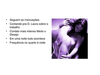 Seguem as insinuações Contando pra D. Laura sobre o trabalho Contato mais intenso Medo x Desejo Em uma noite tudo acontece Frequência no quarto à noite 