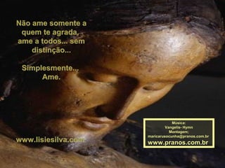Não ame somente aNão ame somente a
quem te agrada,quem te agrada,
ame a todos... semame a todos... sem
distinção...distinção...
Simplesmente...Simplesmente...
Ame.Ame.
www.lisiesilva.comwww.lisiesilva.com
Música:Música:
Vangelis- HymnVangelis- Hymn
Montagem;Montagem;
maricarusocunha@pranos.com.brmaricarusocunha@pranos.com.br
www.pranos.com.brwww.pranos.com.br
 
