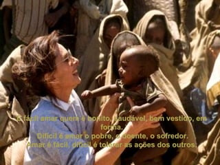 É fácil amar quem é bonito, saudável, bem vestido, emÉ fácil amar quem é bonito, saudável, bem vestido, em
forma.forma.
Difícil é amar o pobre, o doente, o sofredor.Difícil é amar o pobre, o doente, o sofredor.
Amar é fácil, difícil é tolerar as ações dos outros.Amar é fácil, difícil é tolerar as ações dos outros.
 