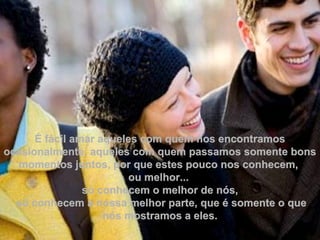 É fácil amar aqueles com quem nos encontramosÉ fácil amar aqueles com quem nos encontramos
ocasionalmente, aqueles com quem passamos somente bonsocasionalmente, aqueles com quem passamos somente bons
momentos juntos, por que estes pouco nos conhecem,momentos juntos, por que estes pouco nos conhecem,
ou melhor...ou melhor...
só conhecem o melhor de nós,só conhecem o melhor de nós,
só conhecem a nossa melhor parte, que é somente o quesó conhecem a nossa melhor parte, que é somente o que
nós mostramos a eles.nós mostramos a eles.
 