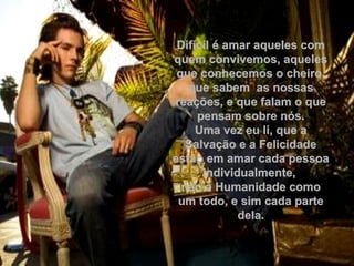 Difícil é amar aqueles comDifícil é amar aqueles com
quem convivemos, aquelesquem convivemos, aqueles
que conhecemos o cheiro,que conhecemos o cheiro,
que sabem as nossasque sabem as nossas
reações, e que falam o quereações, e que falam o que
pensam sobre nós.pensam sobre nós.
Uma vez eu li, que aUma vez eu li, que a
Salvação e a FelicidadeSalvação e a Felicidade
estão em amar cada pessoaestão em amar cada pessoa
individualmente,individualmente,
não a Humanidade comonão a Humanidade como
um todo, e sim cada parteum todo, e sim cada parte
dela.dela.
 