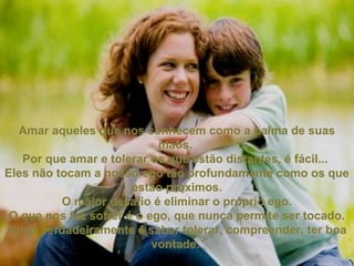 Amar aqueles que nos conhecem como a palma de suasAmar aqueles que nos conhecem como a palma de suas
mãos.mãos.
Por que amar e tolerar os que estão distantes, é fácil...Por que amar e tolerar os que estão distantes, é fácil...
Eles não tocam a nosso ego tão profundamente como os queEles não tocam a nosso ego tão profundamente como os que
estão próximos.estão próximos.
O maior desafio é eliminar o próprio ego.O maior desafio é eliminar o próprio ego.
O que nos faz sofrer é o ego, que nunca permite ser tocado.O que nos faz sofrer é o ego, que nunca permite ser tocado.
Amar verdadeiramente é saber tolerar, compreender, ter boaAmar verdadeiramente é saber tolerar, compreender, ter boa
vontade.vontade.
 