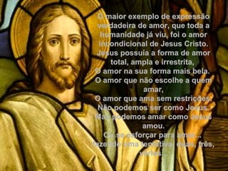 O maior exemplo de expressãoO maior exemplo de expressão
verdadeira de amor, que toda averdadeira de amor, que toda a
humanidade já viu, foi o amorhumanidade já viu, foi o amor
incondicional de Jesus Cristo.incondicional de Jesus Cristo.
Jesus possuía a forma de amorJesus possuía a forma de amor
total, ampla e irrestrita,total, ampla e irrestrita,
O amor na sua forma mais bela.O amor na sua forma mais bela.
O amor que não escolhe a quemO amor que não escolhe a quem
amar,amar,
O amor que ama sem restrições.O amor que ama sem restrições.
Não podemos ser como Jesus.Não podemos ser como Jesus.
Mas podemos amar como JesusMas podemos amar como Jesus
amou.amou.
Ou se esforçar para amar...Ou se esforçar para amar...
fazendo uma tentativa, duas, três,fazendo uma tentativa, duas, três,
várias...várias...
 