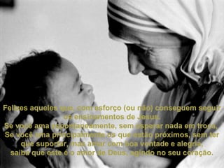 Felizes aqueles que, com esforço (ou não) conseguem seguirFelizes aqueles que, com esforço (ou não) conseguem seguir
os ensinamentos de Jesus.os ensinamentos de Jesus.
Se você ama espontaneamente, sem esperar nada em troca,Se você ama espontaneamente, sem esperar nada em troca,
Se você ama principalmente os que estão próximos, sem terSe você ama principalmente os que estão próximos, sem ter
que suportar, mas amar com boa vontade e alegria,que suportar, mas amar com boa vontade e alegria,
saiba que este é o amor de Deus, agindo no seu coração.saiba que este é o amor de Deus, agindo no seu coração.
 
