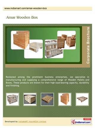 Reckoned among the prominent business enterprises, we specialize in
manufacturing and supplying a comprehensive range of Wooden Pallets and
Boxes. These products are known for their high load bearing capacity, durability
and finishing.
 