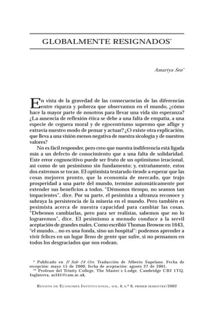 GLOBALMENTE RESIGNADOS*



                                                                              Amartya Sen**




E     n vista de la gravedad de las consecuencias de las diferencias
      entre riqueza y pobreza que observamos en el mundo, ¿cómo
hace la mayor parte de nosotros para llevar una vida sin esperanza?
¿La ausencia de reflexión ética se debe a una falta de empatía, a una
especie de ceguera moral y de egocentrismo supremo que aflige y
extravía nuestro modo de pensar y actuar? ¿O existe otra explicación,
que lleva a una visión menos negativa de nuestra sicología y de nuestros
valores?
    No es fácil responder, pero creo que nuestra indiferencia está ligada
más a un defecto de conocimiento que a una falta de solidaridad.
Este error cognoscitivo puede ser fruto de un optimismo irracional,
así como de un pesimismo sin fundamento; y, extrañamente, estos
dos extremos se tocan. El optimista testarudo tiende a esperar que las
cosas mejoren pronto, que la economía de mercado, que trajo
prosperidad a una parte del mundo, termine automáticamente por
extender sus beneficios a todos. “Démonos tiempo, no seamos tan
impacientes”, dice. Por su parte, el pesimista a ultranza reconoce y
subraya la persistencia de la miseria en el mundo. Pero también es
pesimista acerca de nuestra capacidad para cambiar las cosas.
“Debemos cambiarlas, pero para ser realistas, sabemos que no lo
lograremos”, dice. El pesimismo a menudo conduce a la servil
aceptación de grandes males. Como escribió Thomas Browne en 1643,
“el mundo... no es una fonda, sino un hospital”: podemos aprender a
vivir felices en un lugar lleno de gente que sufre, si no pensamos en
todos los desgraciados que nos rodean.


  * Publicado en Il Sole 24 Ore. Traducción de Alberto Supelano. Fecha de
recepción: mayo 15 de 2000; fecha de aceptación: agosto 27 de 2001.
  ** Profesor del Trinity College, The Master´s Lodge, Cambridge CB2 1TQ,
Inglaterra, as341@cam.ac.uk.

   R EVISTA   DE   E CONOMÍA I NSTI T UCIONAL ,   VOL.   4, N.º 6,   PRIMER SEMESTRE /2002
 