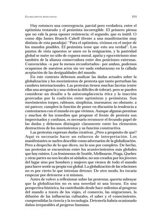 GLOBALMENTE RESIGNADOS                                                223


    Hay entonces una convergencia, parcial pero verdadera, entre el
optimista testarudo y el pesimista incorregible. El primero piensa
que no vale la pena oponer resistencia; el segundo, que es inútil. O
como dijo James Branch Cabell (frente a una manifestación muy
distinta de esta paradoja): “Para el optimista, vivimos en el mejor de
los mundos posibles. El pesimista teme que esto sea verdad”. Los
puntos de vista opuestos se unen en la resignación, y la pasividad
global se nutre no sólo de ceguera moral, apatía y egocentrismo sino
también de la alianza conservadora entre dos posiciones extremas.
Convencidos –o por lo menos reconfortados– por ambos, podemos
ocuparnos de nuestros actos sin ver nada embarazoso en la callada
aceptación de las desigualdades del mundo.
    En este contexto debemos analizar las dudas actuales sobre la
globalización y los movimientos de protesta que tanto perturban las
cumbres internacionales. Las protestas tienen muchas facetas (entre
ellas una arrogancia y una violencia difíciles de tolerar), pero se pueden
considerar un desafío a la autocomplacencia ética y la inacción
generadas por la coalición entre optimistas y pesimistas. Son
movimientos torpes, rabiosos, simplistas, insensatos; no obstante, a
mi parecer, cumplen la función de poner en discusión la tendencia a
contentarnos con el mundo en que vivimos. Aunque algunas premisas
y muchos de los remedios que propone el frente de protesta son
improvisados y confusos, es necesario reconocer el fecundo papel de
las dudas y debemos distinguir claramente entre los elementos
destructivos de los movimientos y su función constructiva.
    Las protestas expresan dudas creativas. ¿Pero a propósito de qué?
Aquí es necesario hacer un esfuerzo de interpretación. Los
manifestantes se suelen describir como adversarios de la globalización.
Pero a despecho de lo que dicen, no lo son por completo. De hecho,
sus protestas se encuentran entre los acontecimientos más globales
que hoy existen. Los fenómenos de Seattle, Melbourne, Praga, Quebec
y otras partes no son locales ni aislados; no son creados por los jóvenes
del lugar sino por hombres y mujeres que vienen de todo el mundo
para hacer sentir su propia voz global. La globalización de las relaciones
no es por cierto lo que intentan detener. De otro modo, les tocaría
empezar por detenerse a sí mismos.
    Antes de volver a reflexionar sobre las protestas, querría subrayar
que la globalización no es una novedad ni una locura. En una
perspectiva histórica, ha contribuido desde hace milenios al progreso
del mundo a través de los viajes, el comercio, las migraciones, la
difusión de las influencias culturales, el saber y el conocimiento,
comprendidas la ciencia y la tecnología. Detenerla habría ocasionado
daños irreparables al progreso humano.
 