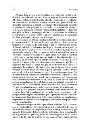 224                                                             Amartya Sen


    Aunque hoy se vea a la globalización como un corolario del
dominio occidental, históricamente siguió diversos caminos.
Alrededor del año mil, la difusión global de la ciencia, la tecnología y
las matemáticas cambiaba al viejo mundo pero provenía de una
dirección contraria a la actual. Los mapas y la imprenta, la ballesta y
la pólvora, el reloj y el puente sostenido con cadenas de hierro, la
cometa y la brújula, la carretilla y el ventilador giratorio –todos ellos,
ejemplos de la alta tecnología de hace un milenio– se utilizaban
comúnmente en China y otros territorios ignotos. La globalización
los llevó al resto del mundo, hasta Europa.
    La influencia de Oriente en las matemáticas occidentales siguió
el mismo camino. El sistema decimal, nacido en la India entre los
siglos II y IV, fue adaptado poco después por los matemáticos árabes.
A finales del siglo X, la innovación llegó a Europa y desempeñó un
papel de primer plano en la revolución científica. Europa habría
seguido siendo muy pobre –económica, cultural y científicamente– si
entonces se hubiese opuesto a esa globalización, y esto es también
válido para la que hoy está en curso. Rechazar la globalización de la
ciencia y de la tecnología en cuanto influencia occidental no sólo
significaría ignorar las contribuciones –provenientes de diversas
regiones del mundo– sobre las que se edificaron la ciencia y la
tecnología llamadas ‘occidentales’, sino que en la práctica sería una
elección estúpida, dadas las ventajas que ese proceso traería al mundo
entero. Identificar este fenómeno con el ‘imperialismo occidental’ en
materia de ideas y creencias (recurriendo siempre a la retórica) sería
un error grave y costoso, así como lo habría sido una resistencia europea
contra la influencia oriental hace mil años. Es cierto que no debemos
olvidar los problemas de la globalización asociados al imperialismo
(la historia de las conquistas y del colonialismo aún tiene sus efectos).
Pero la globalización no se reduce a estos: es mucho, mucho más.
    En efecto, la pregunta más importante es cómo dar buen uso a los
grandes beneficios derivados de las relaciones económicas y del
progreso tecnológico, en tal forma que se preste la debida atención a
los intereses de los más pobres. Esto es lo que exigen los movimientos
de protesta, aunque en esencia la pregunta no se relacione plenamente
con la globalización.
    Me parece que por un lado y por el otro el objeto de la contienda
son las desigualdades internacionales e intranacionales de riqueza,
las notables asimetrías del poder político, social y económico y, por
tanto, la distribución de los beneficios potenciales de la globalización
entre países ricos y pobres y entre los diversos grupos de un mismo
país. No basta estar de acuerdo en que los pobres del mundo tienen
 