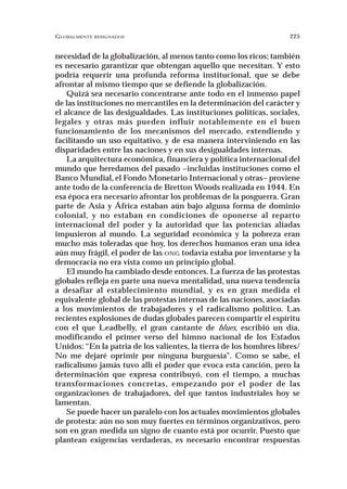 GLOBALMENTE RESIGNADOS                                               225


necesidad de la globalización, al menos tanto como los ricos; también
es necesario garantizar que obtengan aquello que necesitan. Y esto
podría requerir una profunda reforma institucional, que se debe
afrontar al mismo tiempo que se defiende la globalización.
    Quizá sea necesario concentrarse ante todo en el inmenso papel
de las instituciones no mercantiles en la determinación del carácter y
el alcance de las desigualdades. Las instituciones políticas, sociales,
legales y otras más pueden influir notablemente en el buen
funcionamiento de los mecanismos del mercado, extendiendo y
facilitando un uso equitativo, y de esa manera interviniendo en las
disparidades entre las naciones y en sus desigualdades internas.
    La arquitectura económica, financiera y política internacional del
mundo que heredamos del pasado –incluidas instituciones como el
Banco Mundial, el Fondo Monetario Internacional y otras– proviene
ante todo de la conferencia de Bretton Woods realizada en 1944. En
esa época era necesario afrontar los problemas de la posguerra. Gran
parte de Asia y África estaban aún bajo alguna forma de dominio
colonial, y no estaban en condiciones de oponerse al reparto
internacional del poder y la autoridad que las potencias aliadas
impusieron al mundo. La seguridad económica y la pobreza eran
mucho más toleradas que hoy, los derechos humanos eran una idea
aún muy frágil, el poder de las ONG todavía estaba por inventarse y la
democracia no era vista como un principio global.
    El mundo ha cambiado desde entonces. La fuerza de las protestas
globales refleja en parte una nueva mentalidad, una nueva tendencia
a desafiar al establecimiento mundial, y es en gran medida el
equivalente global de las protestas internas de las naciones, asociadas
a los movimientos de trabajadores y el radicalismo político. Las
recientes explosiones de dudas globales parecen compartir el espíritu
con el que Leadbelly, el gran cantante de blues, escribió un día,
modificando el primer verso del himno nacional de los Estados
Unidos: “En la patria de los valientes, la tierra de los hombres libres/
No me dejaré oprimir por ninguna burguesía”. Como se sabe, el
radicalismo jamás tuvo allí el poder que evoca esta canción, pero la
determinación que expresa contribuyó, con el tiempo, a muchas
transformaciones concretas, empezando por el poder de las
organizaciones de trabajadores, del que tantos industriales hoy se
lamentan.
    Se puede hacer un paralelo con los actuales movimientos globales
de protesta: aún no son muy fuertes en términos organizativos, pero
son en gran medida un signo de cuanto está por ocurrir. Puesto que
plantean exigencias verdaderas, es necesario encontrar respuestas
 