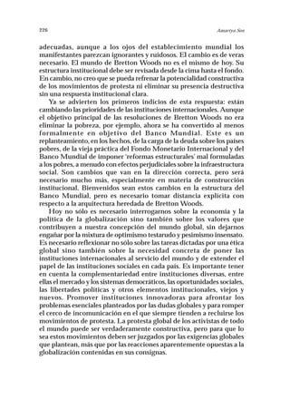 226                                                            Amartya Sen


adecuadas, aunque a los ojos del establecimiento mundial los
manifestantes parezcan ignorantes y ruidosos. El cambio es de veras
necesario. El mundo de Bretton Woods no es el mismo de hoy. Su
estructura institucional debe ser revisada desde la cima hasta el fondo.
En cambio, no creo que se pueda refrenar la potencialidad constructiva
de los movimientos de protesta ni eliminar su presencia destructiva
sin una respuesta institucional clara.
    Ya se advierten los primeros indicios de esta respuesta: están
cambiando las prioridades de las instituciones internacionales. Aunque
el objetivo principal de las resoluciones de Bretton Woods no era
eliminar la pobreza, por ejemplo, ahora se ha convertido al menos
formalmente en objetivo del Banco Mundial. Este es un
replanteamiento, en los hechos, de la carga de la deuda sobre los países
pobres, de la vieja práctica del Fondo Monetario Internacional y del
Banco Mundial de imponer ‘reformas estructurales’ mal formuladas
a los pobres, a menudo con efectos perjudiciales sobre la infraestructura
social. Son cambios que van en la dirección correcta, pero será
necesario mucho más, especialmente en materia de construcción
institucional. Bienvenidos sean estos cambios en la estructura del
Banco Mundial, pero es necesario tomar distancia explícita con
respecto a la arquitectura heredada de Bretton Woods.
    Hoy no sólo es necesario interrogarnos sobre la economía y la
política de la globalización sino también sobre los valores que
contribuyen a nuestra concepción del mundo global, sin dejarnos
engañar por la mixtura de optimismo testarudo y pesimismo insensato.
Es necesario reflexionar no sólo sobre las tareas dictadas por una ética
global sino también sobre la necesidad concreta de poner las
instituciones internacionales al servicio del mundo y de extender el
papel de las instituciones sociales en cada país. Es importante tener
en cuenta la complementariedad entre instituciones diversas, entre
ellas el mercado y los sistemas democráticos, las oportunidades sociales,
las libertades políticas y otros elementos institucionales, viejos y
nuevos. Promover instituciones innovadoras para afrontar los
problemas esenciales planteados por las dudas globales y para romper
el cerco de incomunicación en el que siempre tienden a recluirse los
movimientos de protesta. La protesta global de los activistas de todo
el mundo puede ser verdaderamente constructiva, pero para que lo
sea estos movimientos deben ser juzgados por las exigencias globales
que plantean, más que por las reacciones aparentemente opuestas a la
globalización contenidas en sus consignas.
 
