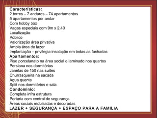 Características:
2 torres – 7 andares – 74 apartamentos
5 apartamentos por andar
Com hobby box
Vagas especiais com 9m x 2,40
Localização
Público
Valorização área privativa
Ampla área de lazer
Implantação – privilegia insolação em todas as fachadas
Apartamentos:
Piso porcelanato na área social e laminado nos quartos
Persiana nos dormitórios
Janelas de 150 nas suítes
Churrasqueira na sacada
Água quente
Split nos dormitórios e sala
Condominio:
Completa infra estrutura
Portaria com central de segurança
Áreas sociais mobiliadas e decoradas
LAZER + SEGURANÇA + ESPAÇO PARA A FAMILIA
 
