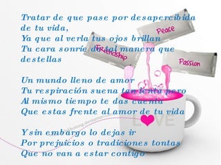 Tratar de que pase por desapercibida de tu vida, Ya que al verla tus ojos brillan Tu cara sonríe de tal manera que destellas Un mundo lleno de amor Tu respiración suena tan lenta pero Al mismo tiempo te das cuenta Que estas frente al amor de tu vida Y sin embargo lo dejas ir Por prejuicios o tradiciones tontas Que no van a estar contigo 