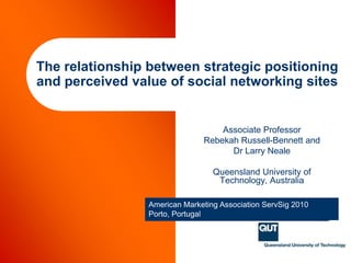 The relationship between strategic positioning and perceived value of social networking sites Associate Professor  RebekahRussell-Bennett and Dr Larry Neale Queensland University of Technology, Australia American Marketing Association ServSig 2010 Porto, Portugal 