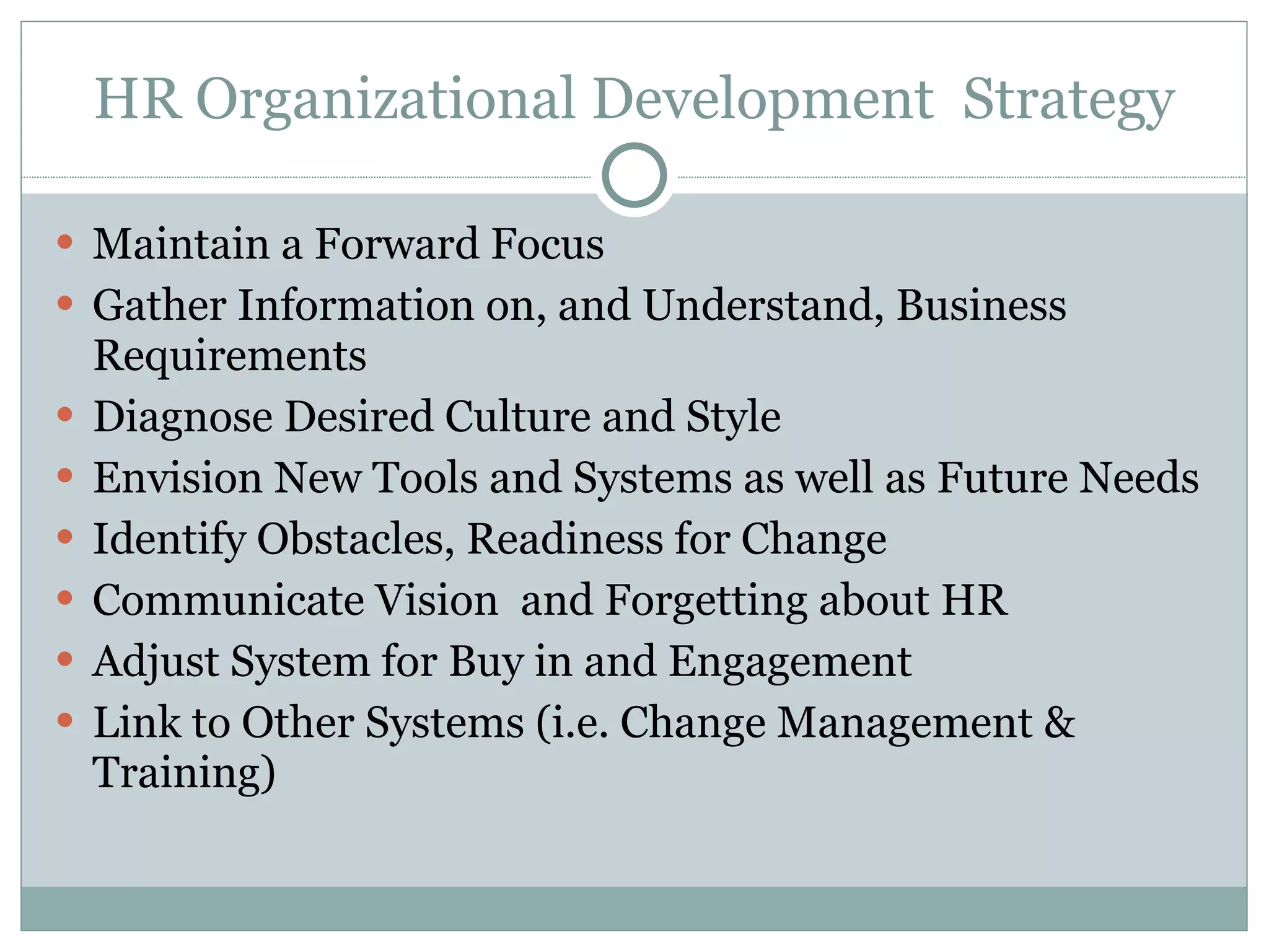 HR Organizational Development  Strategy Maintain a Forward Focus  Gather Information on, and Understand, Business Requirements Diagnose Desired Culture and Style  Envision New Tools and Systems as well as Future Needs Identify Obstacles, Readiness for Change  Communicate Vision  and Forgetting about HR  Adjust System for Buy in and Engagement Link to Other Systems (i.e. Change Management & Training)  
