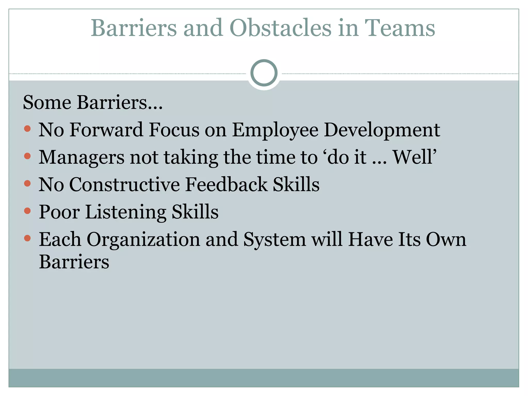 Barriers and Obstacles in Teams Some Barriers... No Forward Focus on Employee Development Managers not taking the time to ‘do it ... Well’ No Constructive Feedback Skills Poor Listening Skills Each Organization and System will Have Its Own Barriers 