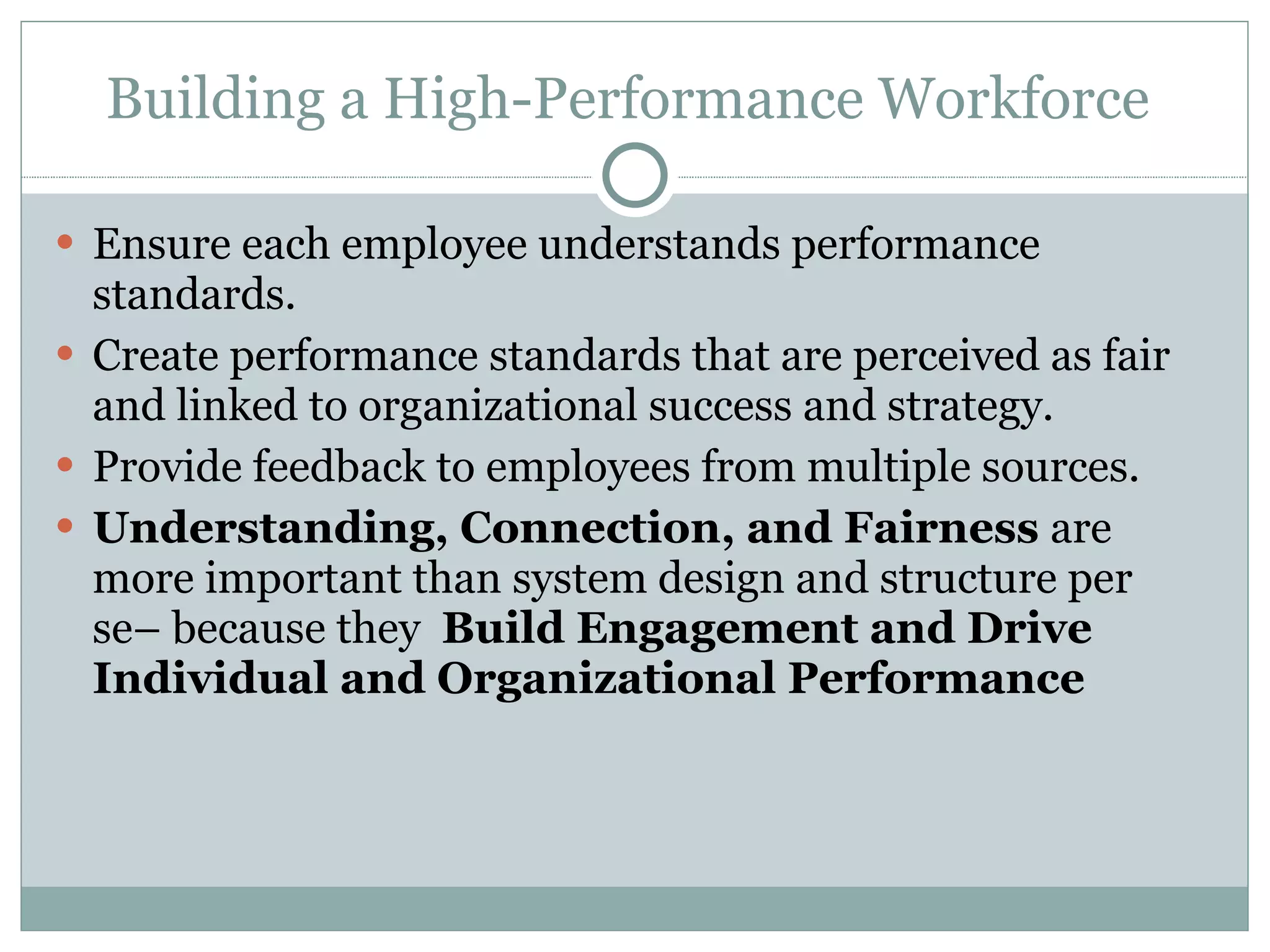 Building a High-Performance Workforce  Ensure each employee understands performance standards. Create performance standards that are perceived as fair and linked to organizational success and strategy. Provide feedback to employees from multiple sources. Understanding, Connection, and Fairness  are more important than system design and structure per se– because they  Build Engagement and Drive Individual and Organizational Performance  