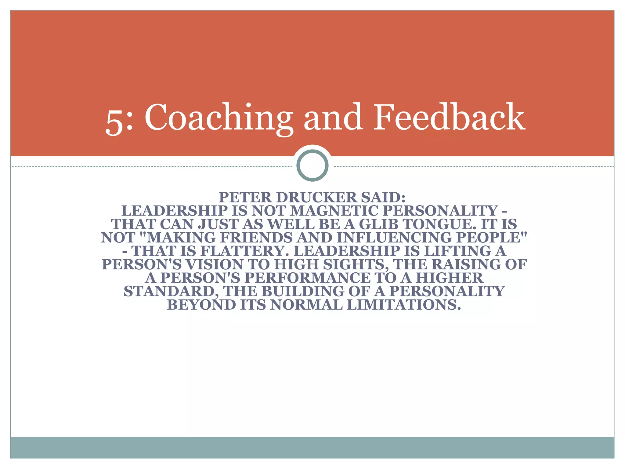 PETER DRUCKER SAID:  LEADERSHIP IS NOT MAGNETIC PERSONALITY - THAT CAN JUST AS WELL BE A GLIB TONGUE. IT IS NOT "MAKING FRIENDS AND INFLUENCING PEOPLE" - THAT IS FLATTERY. LEADERSHIP IS LIFTING A PERSON'S VISION TO HIGH SIGHTS, THE RAISING OF A PERSON'S PERFORMANCE TO A HIGHER STANDARD, THE BUILDING OF A PERSONALITY BEYOND ITS NORMAL LIMITATIONS. 5: Coaching and Feedback 