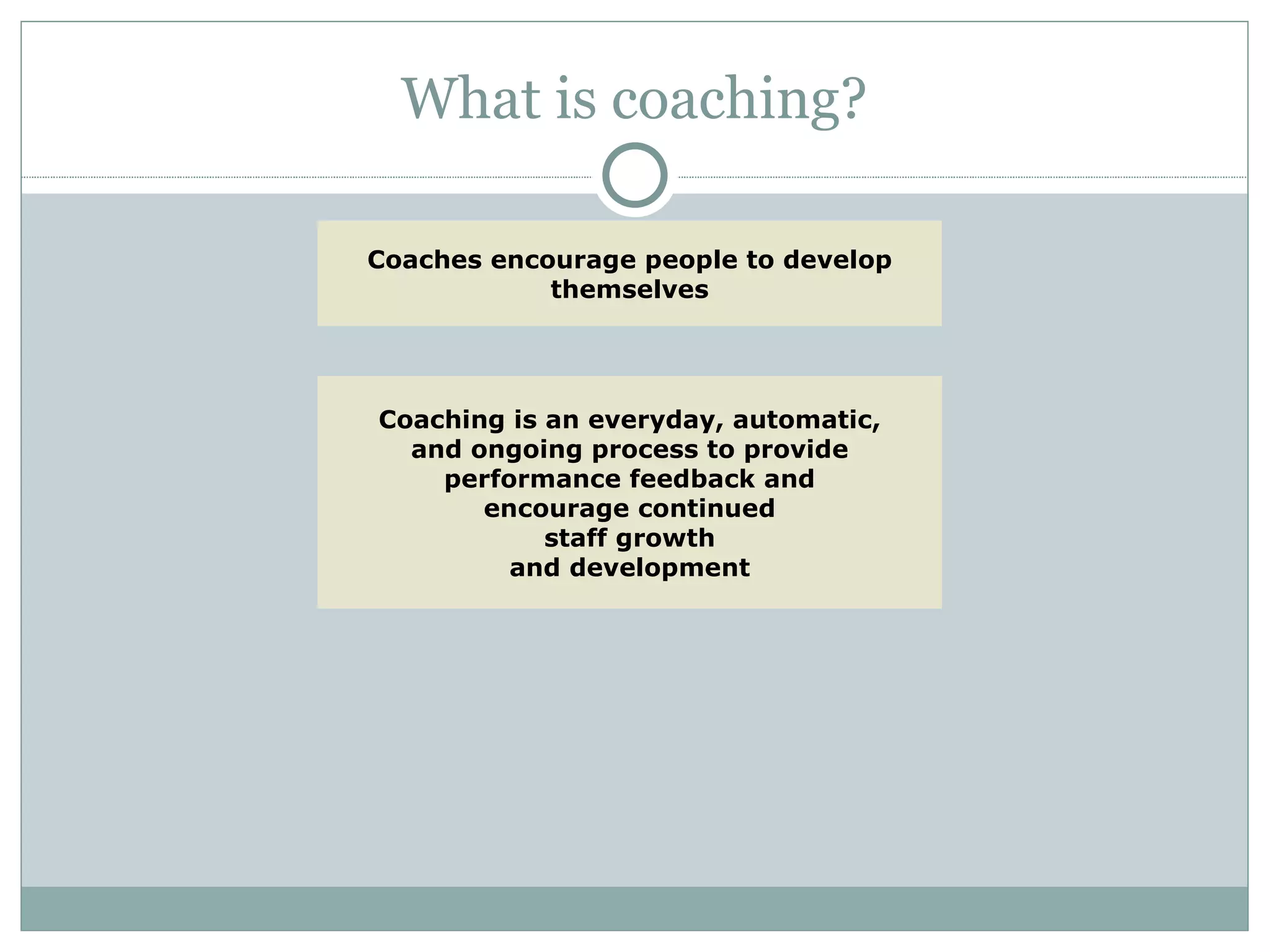 What is coaching? Coaching is an everyday, automatic, and ongoing process to provide performance feedback and encourage continued staff growth and development Coaches encourage people to develop themselves 