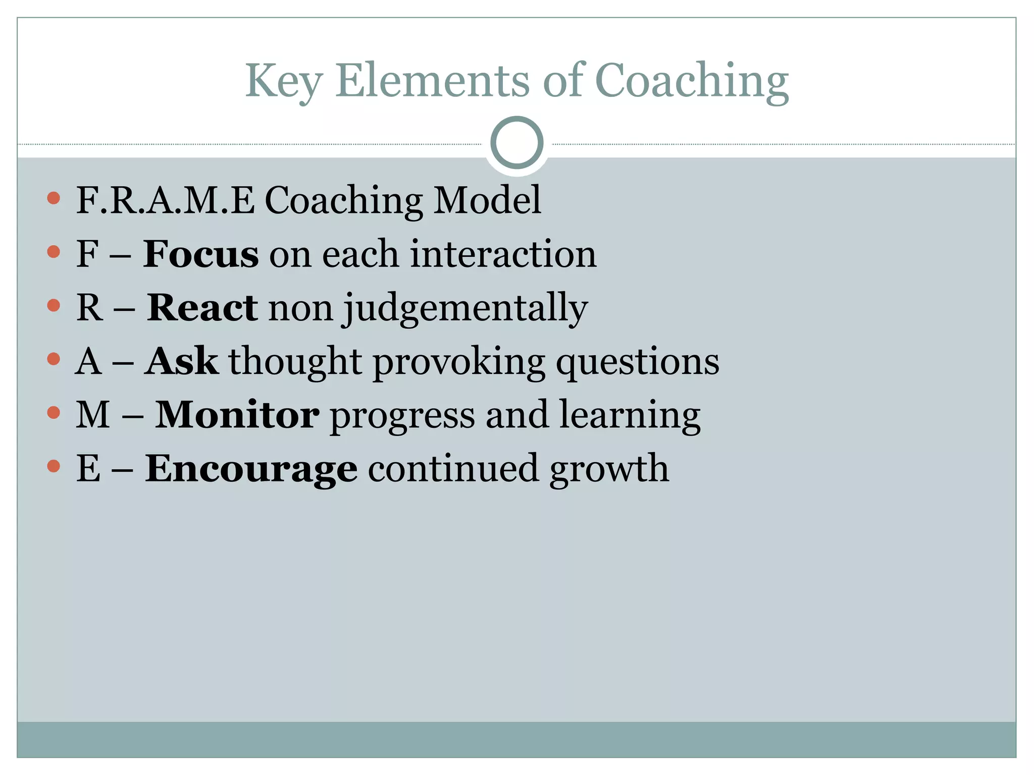 Key Elements of Coaching F.R.A.M.E Coaching Model F –  Focus  on each interaction R –  React  non judgementally A –  Ask  thought provoking questions M –  Monitor  progress and learning E –  Encourage  continued growth 