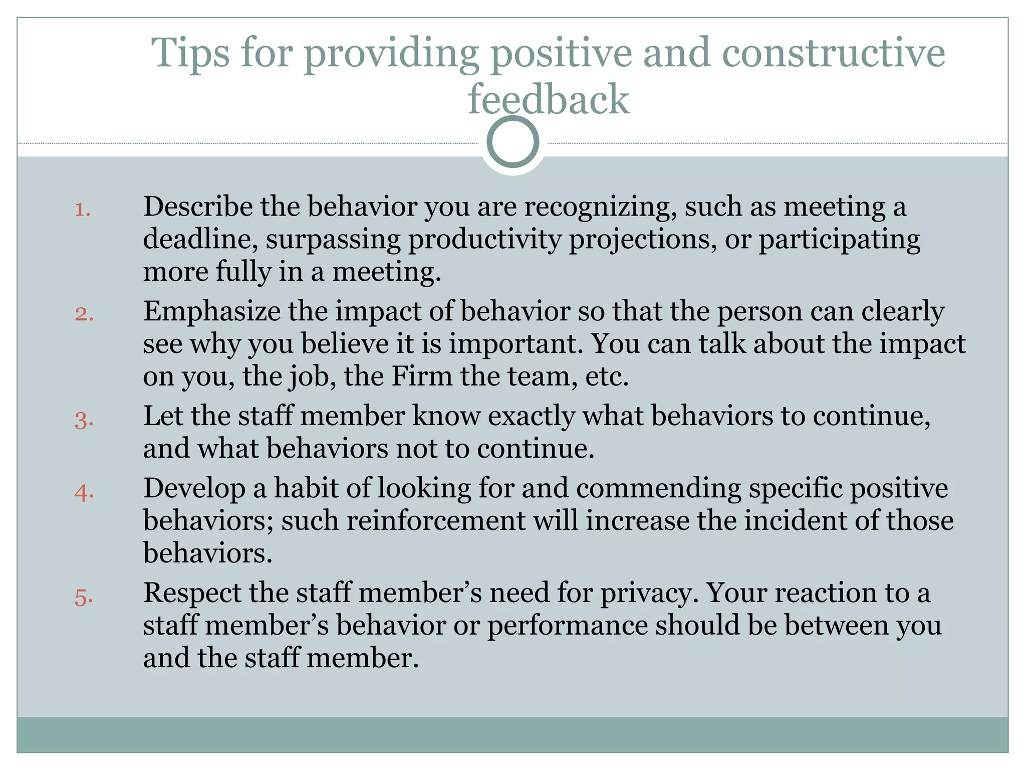 Tips for providing positive and constructive feedback Describe the behavior you are recognizing, such as meeting a deadline, surpassing productivity projections, or participating more fully in a meeting. Emphasize the impact of behavior so that the person can clearly see why you believe it is important. You can talk about the impact on you, the job, the Firm the team, etc. Let the staff member know exactly what behaviors to continue, and what behaviors not to continue. Develop a habit of looking for and commending specific positive behaviors; such reinforcement will increase the incident of those behaviors. Respect the staff member’s need for privacy. Your reaction to a staff member’s behavior or performance should be between you and the staff member. 