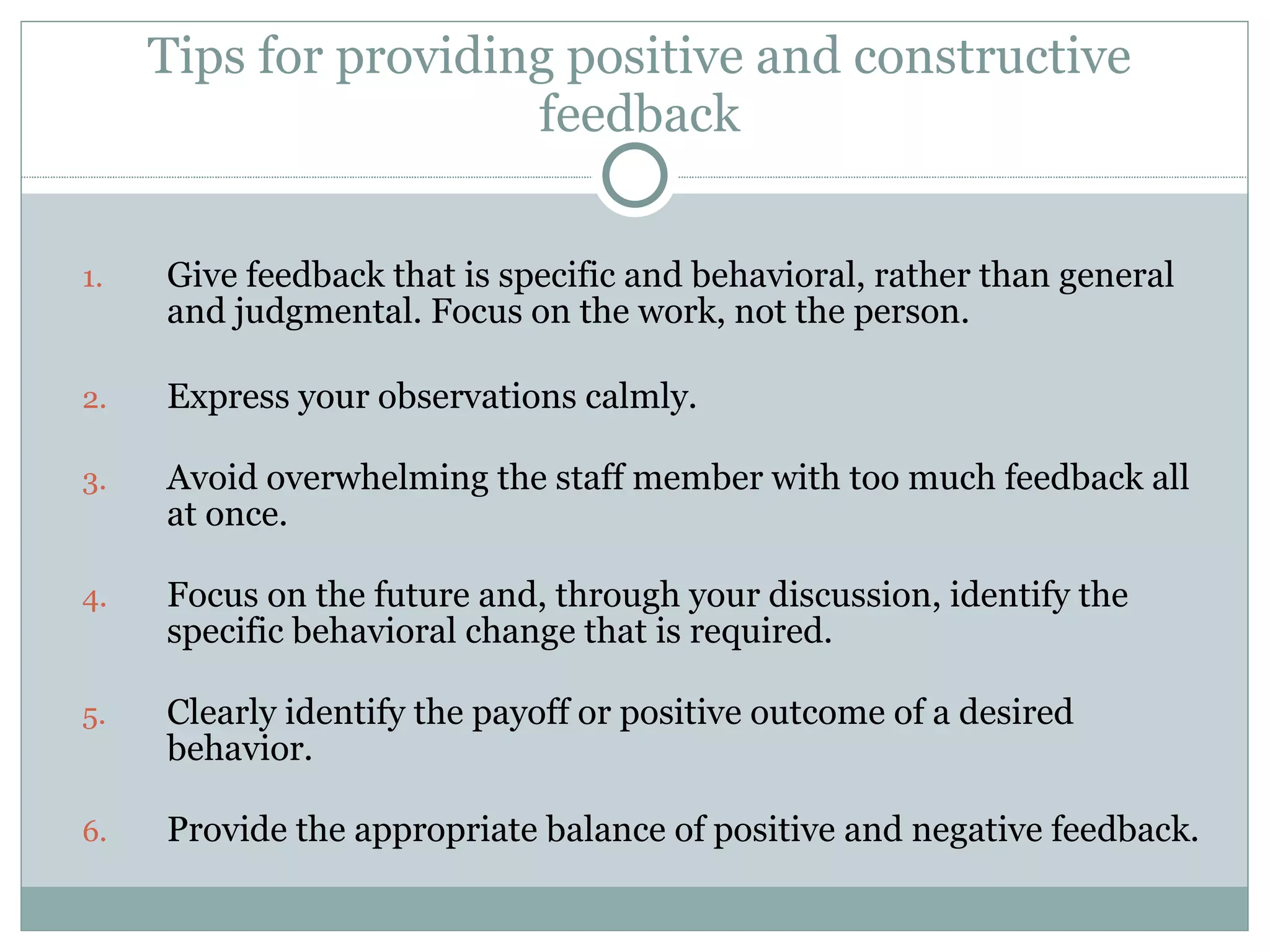 Tips for providing positive and constructive feedback Give feedback that is specific and behavioral, rather than general and judgmental. Focus on the work, not the person. Express your observations calmly. Avoid overwhelming the staff member with too much feedback all at once. Focus on the future and, through your discussion, identify the specific behavioral change that is required. Clearly identify the payoff or positive outcome of a desired behavior. Provide the appropriate balance of positive and negative feedback.  