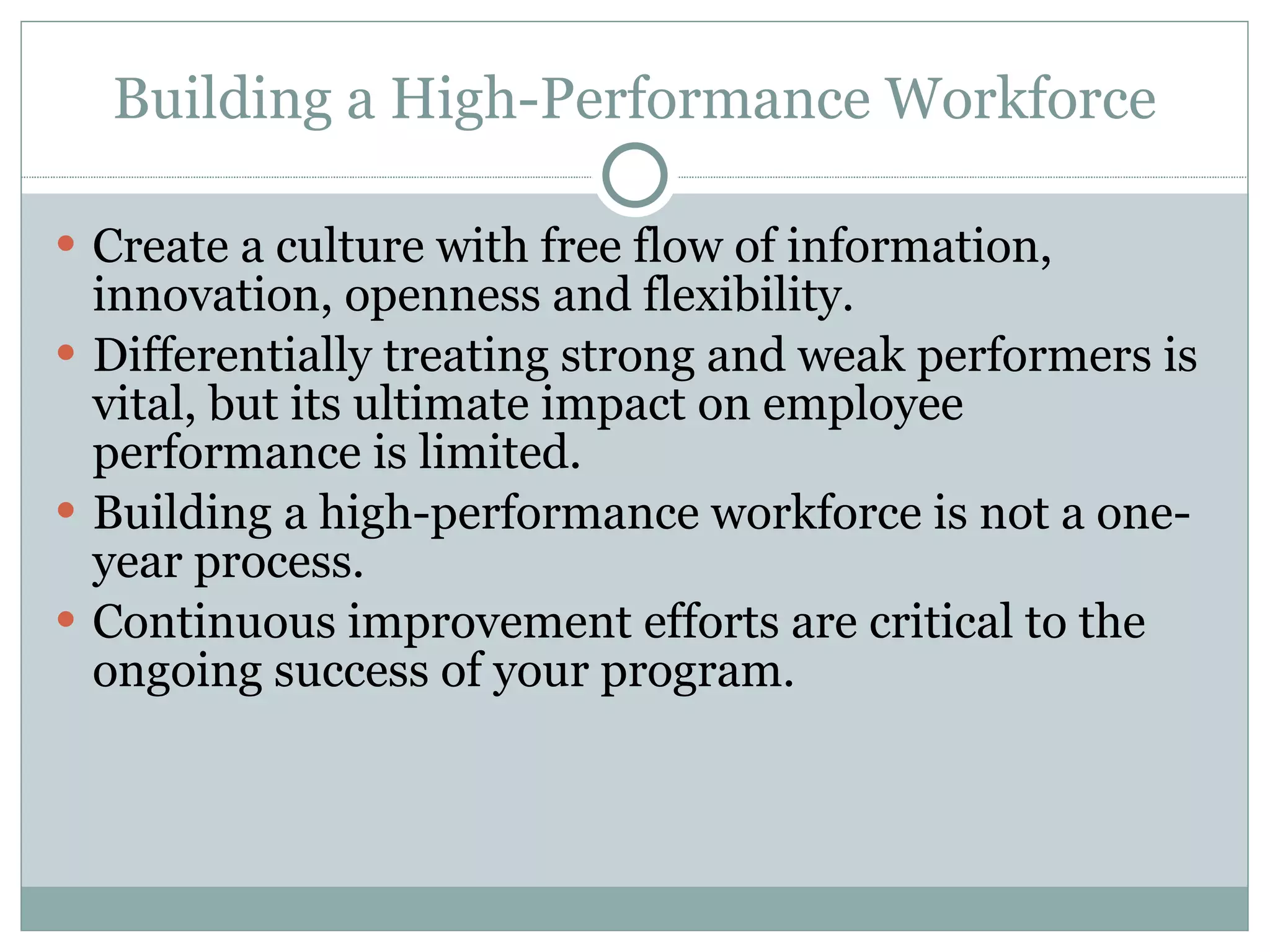 Building a High-Performance Workforce Create a culture with free flow of information, innovation, openness and flexibility. Differentially treating strong and weak performers is vital, but its ultimate impact on employee performance is limited. Building a high-performance workforce is not a one-year process. Continuous improvement efforts are critical to the ongoing success of your program. 