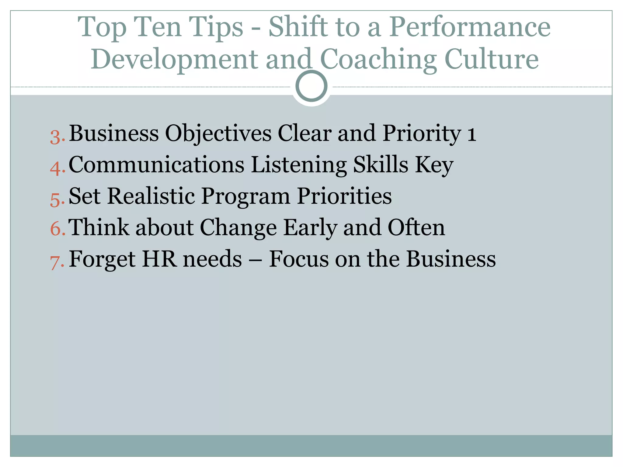 Top Ten Tips - Shift to a Performance Development and Coaching Culture Business Objectives Clear and Priority 1 Communications Listening Skills Key Set Realistic Program Priorities Think about Change Early and Often Forget HR needs – Focus on the Business 
