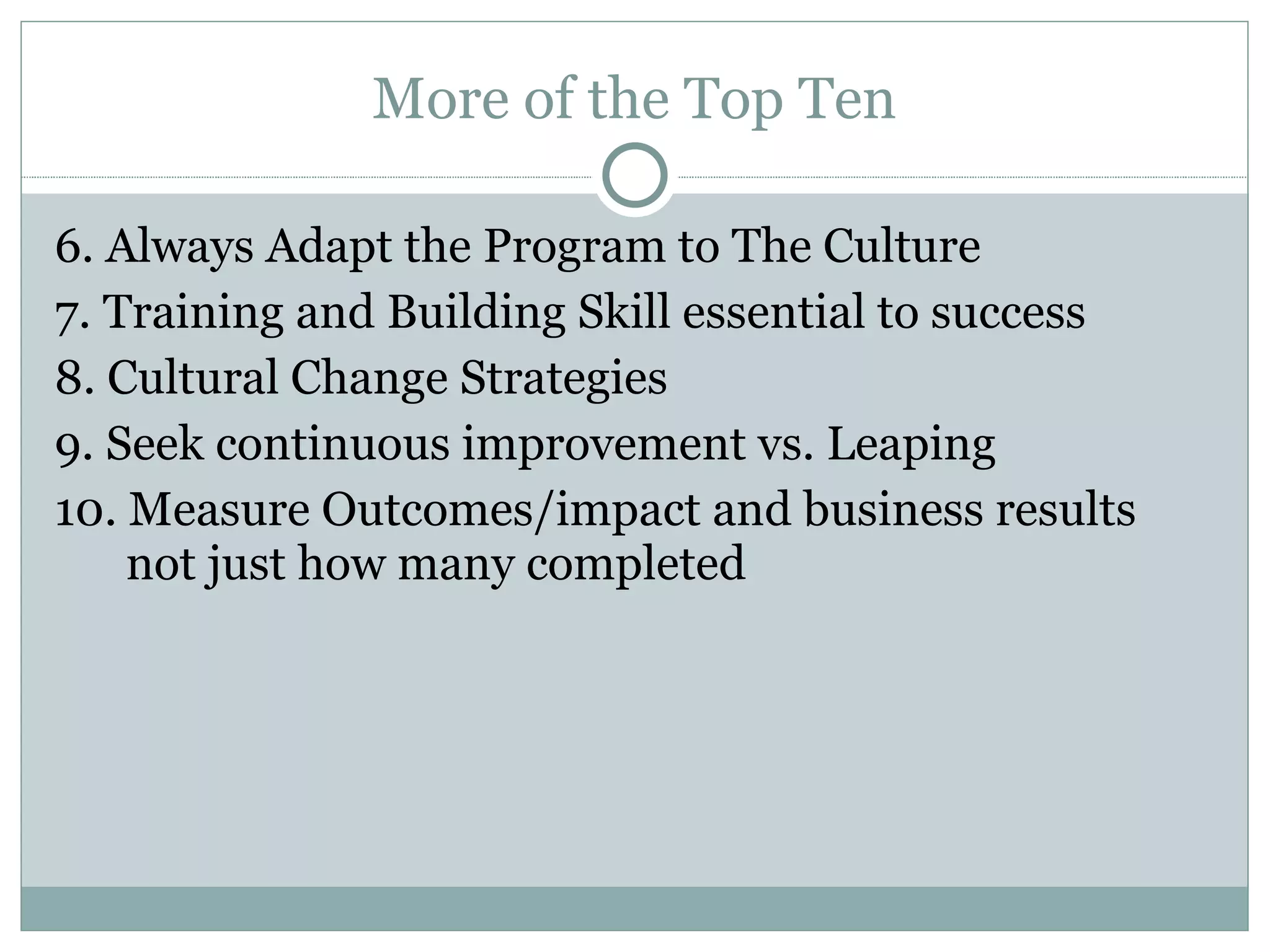 More of the Top Ten 6. Always Adapt the Program to The Culture  7. Training and Building Skill essential to success 8. Cultural Change Strategies 9. Seek continuous improvement vs. Leaping 10. Measure Outcomes/impact and business results not just how many completed 