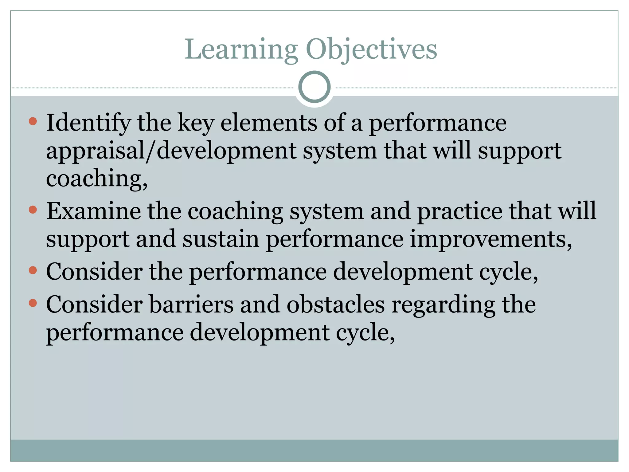 Learning Objectives  Identify the key elements of a performance appraisal/development system that will support coaching,  Examine the coaching system and practice that will support and sustain performance improvements,  Consider the performance development cycle,  Consider barriers and obstacles regarding the performance development cycle,  