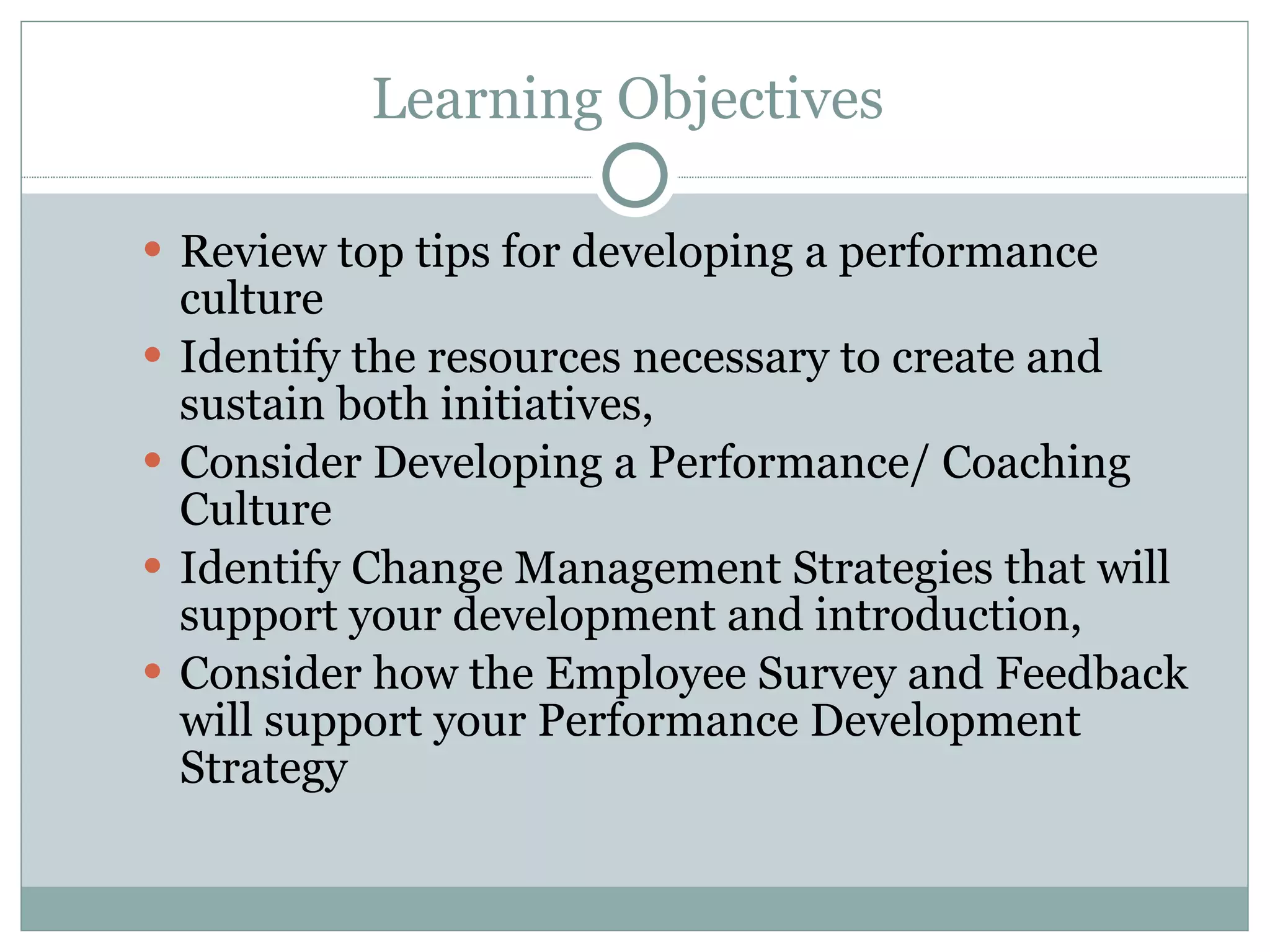 Learning Objectives  Review top tips for developing a performance culture Identify the resources necessary to create and sustain both initiatives, Consider Developing a Performance/ Coaching Culture Identify Change Management Strategies that will support your development and introduction, Consider how the Employee Survey and Feedback will support your Performance Development Strategy 