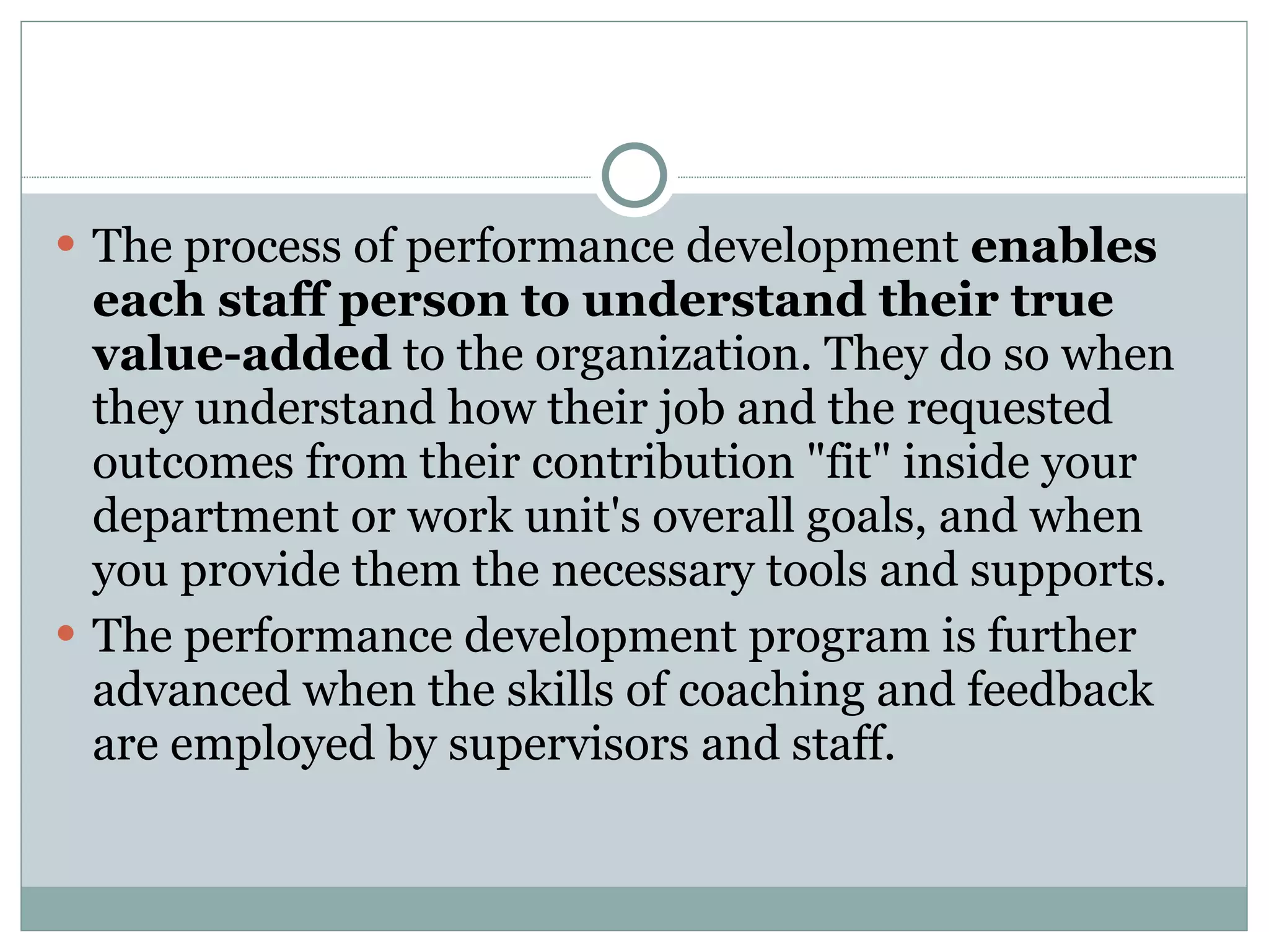 The process of performance development  enables each staff person to understand their true value-added  to the organization. They do so when they understand how their job and the requested outcomes from their contribution "fit" inside your department or work unit's overall goals, and when you provide them the necessary tools and supports. The performance development program is further advanced when the skills of coaching and feedback are employed by supervisors and staff. 