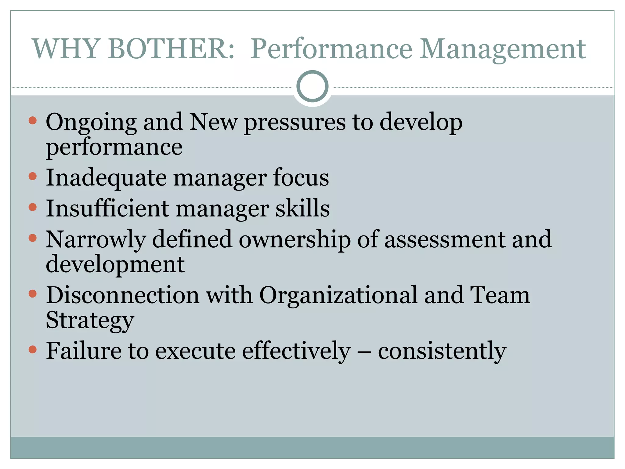 WHY BOTHER:  Performance Management  Ongoing and New pressures to develop performance Inadequate manager focus Insufficient manager skills Narrowly defined ownership of assessment and development Disconnection with Organizational and Team Strategy Failure to execute effectively – consistently 