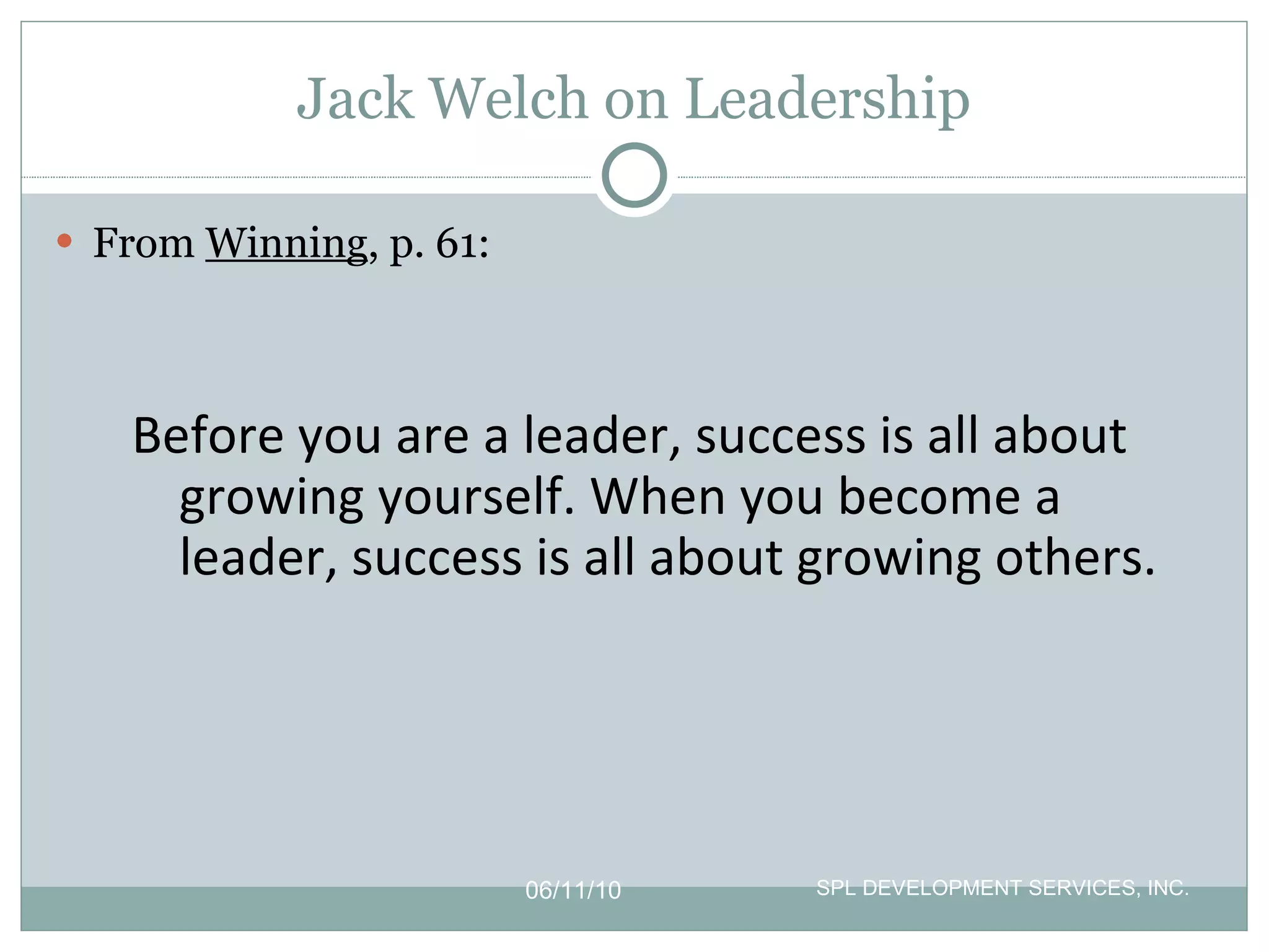 Jack Welch on Leadership From  Winning , p. 61: 06/11/10 SPL DEVELOPMENT SERVICES, INC.  Before you are a leader, success is all about growing yourself. When you become a leader, success is all about growing others. 