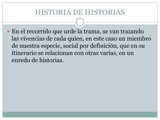 HISTORIA DE HISTORIAS

 En el recorrido que urde la trama, se van trazando
 las vivencias de cada quien, en este caso un miembro
 de nuestra especie, social por definición, que en su
 itinerario se relacionan con otras varias, en un
 enredo de historias.
 
